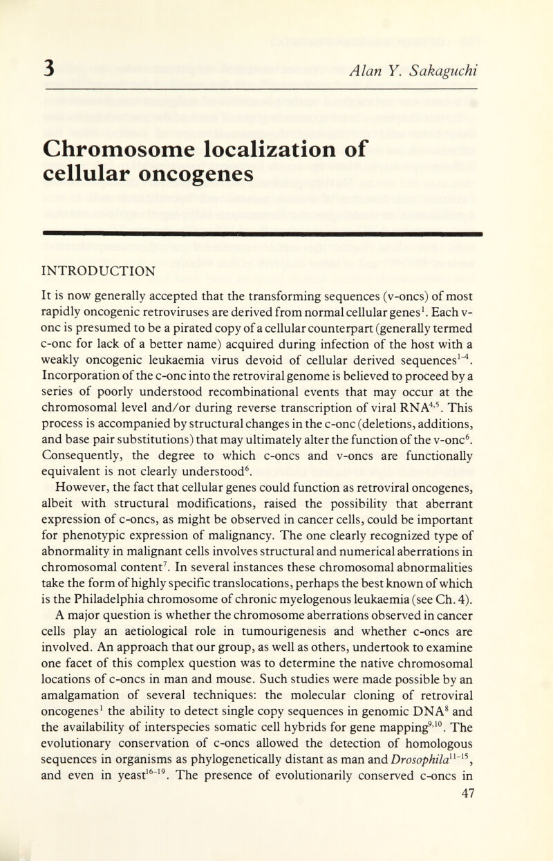 3 Alan Y. Sakaguchi Chromosome localization of cellular oncogenes INTRODUCTION It is now generally accepted that the transforming sequences (v-oncs) of most rapidly oncogenic retroviruses are derived from normal cellular genes'. Each v- onc is presumed to be a pirated copy of a cellular соитефай; (generally termed c-onc for lack of a better name) acquired during infection of the host with a weakly oncogenic leukaemia virus devoid of cellular derived sequences'^. Incorporation of the c-onc into the retroviral genome is believed to proceed by a series of poorly understood recombinational events that may occur at the chromosomal level and/or during reverse transcription of viral RNA'*'^ This process is accompanied by structural changes in the c-onc (deletions, additions, and base pair substitutions) that may ultimately alter the function of the v-onc®. Consequently, the degree to which c-oncs and v-oncs are functionally equivalent is not clearly understood^ However, the fact that cellular genes could function as retroviral oncogenes, albeit with structural modifications, raised the possibility that aberrant expression of c-oncs, as might be observed in cancer cells, could be important for phenotypic expression of malignancy. The one clearly recognized type of abnormality in malignant cells involves structural and numerical aberrations in chromosomal content^. In several instances these chromosomal abnormalities take the form of highly specific translocations, perhaps the best known of which is the Philadelphia chromosome of chronic myelogenous leukaemia (see Ch. 4). A major question is whether the chromosome aberrations observed in cancer cells play an aetiological role in tumourigenesis and whether c-oncs are involved. An approach that our group, as well as others, undertook to examine one facet of this complex question was to determine the native chromosomal locations of c-oncs in man and mouse. Such studies were made possible by an amalgamation of several techniques: the molecular cloning of retroviral oncogenes' the ability to detect single copy sequences in genomic DNA^ and the availability of interspecies somatic cell hybrids for gene mapping^''°. The evolutionary conservation of c-oncs allowed the detection of homologous sequences in organisms as phylogenetically distant as man andDroiopAz/a'^, and even in yeast'^''^. The presence of evolutionarily conserved C4)ncs in 47