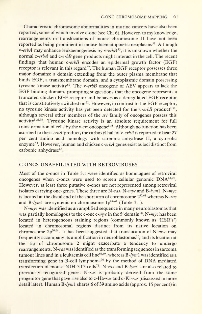 C-ONC CHROMOSOME MAPPING 61 Characteristic chromosome abnormalities in murine cancers have also been reported, some of which involve c-onc (see Ch. 6). However, to my knowledge, rearrangements or translocations of mouse chromosome 11 have not been reported as being prominent in mouse haematopoietic neoplasms'Although \-erbA may enhance leukaemogenesis by v-erbB^^, it is unknown whether the normal c-erbA and c-erbB gene products might interact in the cell. The recent findings that human c-erbB encodes an epidermal growth factor (EGF) receptor is relevant in this regard^^. The human EGF receptor possesses three major domains: a domain extending from the outer plasma membrane that binds EGF, a transmembrane domain, and a cytoplasmic domain possessing tyrosine kinase activity®^. The v-erbB oncogene of AEV appears to lack the EGF binding domain, prompting suggestions that the oncogene represents a truncated chicken EGF receptor and behaves as a deregulated EGF receptor that is constitutively switched on^^. However, in contrast to the EGF receptor, no tyrosine kinase activity has yet been detected for the v-erbB product'*^^, although several other members of the src family of oncogenes possess this activity'Tyrosine kinase activity is an absolute requirement for full transformation of cells by the v-src oncogene''^®. Although no function has been ascribed to the c-erbA product, the carboxyl half of v-erbA is reported to bear 27 per cent amino acid homology with carbonic anhydrase П, a cytosolic enzyme^^ However, human and chicken c-erbA genes exist as loci distinct from carbonic anhydrase®^ C-ONCS UNAFFILIATED WITH RETROVIRUSES Most of the c-oncs in Table 3.1 were identified as homologues of retroviral oncogenes when c-oncs were used to screen cellular genomic DNA''^'^'. However, at least three putative c-oncs are not represented among retroviral isolates carrying one-genes. These three are N-ra5, N-wjyc and B-/yml. N-mjyc is located at the distal end of the short arm of chromosome 2^'^ whereas N-ra5 and Ъ-1ут\ are syntenic on chromosome Ip^^'^^ (Table 3.1). N-mj'c was identified as an amplified sequence in many neuroblastomas that was partially homologous to the c-onc c-myc in the 5' domain®^. N-mjyc has been located in heterogeneous staining regions (commonly known as 'HSR's') located in chromosomal regions distinct from its native location on chromosome 2p^°'^. It has been suggested that translocation of N-mjyc may frequently accompany its amplification in neuroblastomas^^ and its location at the tip of chromosome 2 might exacerbate a tendency to undergo rearrangements. N-rai was identified as the transforming sequences in sarcoma tumour lines and in a leukaemia cell line^®'^', whereas B-/jyml was identified as a transforming gene in B-cell lymphoma^® by the method of DNA mediated transfection of mouse NIH-3T3 cells^'. N-ras and Ъ-1ут\ are also related to previously recognized genes. N-ras is probably derived from the same progenitor gene that gave rise also to c-Ha-ras and c-Ki-rai (discussed in more detail later). Human B-/jywl shares 6 of 39 amino acids (approx. 15 percent) in