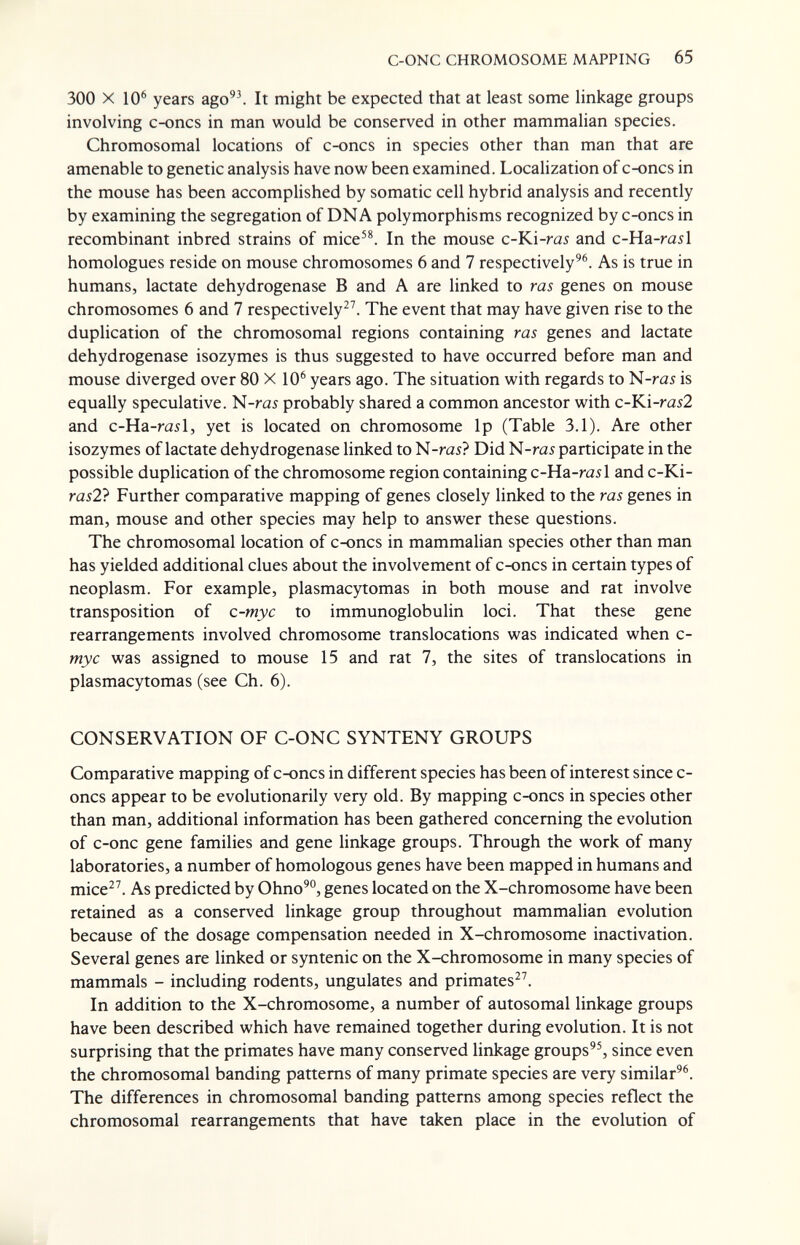 C-ONC CHROMOSOME MAPPING 65 300 X 10^ years ago'\ It might be expected that at least some Hnkage groups involving c-oncs in man would be conserved in other mammalian species. Chromosomal locations of c-oncs in species other than man that are amenable to genetic analysis have now been examined. Localization of c-oncs in the mouse has been accomplished by somatic cell hybrid analysis and recently by examining the segregation of DNA polymorphisms recognized by c-oncs in recombinant inbred strains of mice'^ In the mouse c-Ki-ra5 and c-Ha-rail homologues reside on mouse chromosomes 6 and 7 respectively^®. As is true in humans, lactate dehydrogenase В and A are linked to ras genes on mouse chromosomes 6 and 7 respectively^^ The event that may have given rise to the duplication of the chromosomal regions containing ras genes and lactate dehydrogenase isozymes is thus suggested to have occurred before man and mouse diverged over 80 X 10® years ago. The situation with regards to N-ra5 is equally speculative. N-rai probably shared a common ancestor with c-Ki-ra52 and c-Ha-rail, yet is located on chromosome Ip (Table 3.1). Are other isozymes of lactate dehydrogenase linked to N-ras? Did N-ras participate in the possible duplication of the chromosome region containing c-Ha-rail and c-Ki- ras2} Further comparative mapping of genes closely linked to the ras genes in man, mouse and other species may help to answer these questions. The chromosomal location of c-oncs in mammalian species other than man has yielded additional clues about the involvement of c-oncs in certain types of neoplasm. For example, plasmacytomas in both mouse and rat involve transposition of c-myc to immunoglobulin loci. That these gene rearrangements involved chromosome translocations was indicated when c- myc was assigned to mouse 15 and rat 7, the sites of translocations in plasmacytomas (see Ch. 6). CONSERVATION OF C-ONC SYNTENY GROUPS Comparative mapping of c-oncs in different species has been of interest since c- oncs appear to be evolutionarily very old. By mapping c-oncs in species other than man, additional information has been gathered concerning the evolution of c-onc gene families and gene linkage groups. Through the work of many laboratories, a number of homologous genes have been mapped in humans and mice^^ As predicted by Ohno'°, genes located on the X-chromosome have been retained as a conserved linkage group throughout mammalian evolution because of the dosage compensation needed in X-chromosome inactivation. Several genes are linked or syntenic on the X-chromosome in many species of mammals - including rodents, ungulates and primates^^. In addition to the X-chromosome, a number of autosomal linkage groups have been described which have remained together during evolution. It is not surprising that the primates have many conserved linkage groups'^ since even the chromosomal banding patterns of many primate species are very similar®®. The differences in chromosomal banding patterns among species reflect the chromosomal rearrangements that have taken place in the evolution of