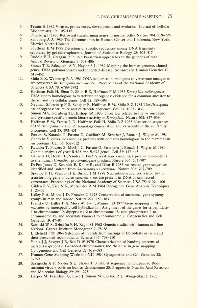 C-ONC CHROMOSOME MAPPING 75 5. Temin H 1982 Viruses, protoviruses, development and evolution. Journal of Cellular Biochemistry 19: 105-118 6. Duesberg P 1983 Retroviral transforming genes in normal cells? Nature 304: 219-226 7. Sandberg A A 1980 The Chromosomes in Human Cancer and Leukemia, New York: Elsevier North Holland 8. Southern E M 1975 Detection of specific sequences among DNA fragments separated by gel electrophoresis. Journal of Molecular Biology 98: 503-517 9. Ruddle F H, Creagan R P 1975 Parasexual approaches to the genetics of man. Annual Review of Genetics 9: 407-486 10. Shows T B, Sakaguchi A Y, Naylor S L 1982 Mapping the human genome, cloned genes, DNA polymorphisms and inherited disease. Advances in Human Genetics 12: 341-452 11. Shilo B-Z, Weinberg R A 1981 DNA sequences homologous to vertebrate oncogenes are conserved in Drosophila mei ano gast er. Proceedings of the National Academy of Sciences USA 78: 6789-6792 12. Hoffman-Falk H, Einat P, Shilo В Z, Hoffman F M 1983 Drosophila melanogaster DNA clones homologous to vertebrate oncogenes: evidence for a common ancestor to the src and abl cellular genes. Cell 32: 589-598 13. Neuman-Silberberg F S, Schejter E, Hoffman E M, Shilo В Z 1984 The Drosophila ras oncogenes: structure and nucleotide sequence. Cell 37: 1027-1033 14. Simon MA, Kornberg ТВ, Bishop JM 1983 Three loci related to the src oncogene and tyrosine-specific protein kinase activity in Drosophila. Nature 302: 837-839 15. Hoffman F M, Fresco L D, Hoffman-Falk H, Shilo В Z 1983 Nucleotide sequences of the Drosophila src and abl homologs conservation and variability in the src family oncogenes. Cell 35: 393-401 16. Powers S, Kataoka T, Fasano D, Goldfarb M, Strather J, Broach J, Wigler M 1984 Genes in 5. cerevisiae encoding proteins with domains homologous to the mammalian ras proteins. Cell 36: 607-612 17. Kataoka T, Powers S, McGill C, Fasano O, Strathern J, Broach J, Wigler M 1984 Genetic analysis of yeast RASI and RAS2 genes. Cell 37: 437^45 18. Gallwitz D, Dorath С, Sander С 1983 A yeast gene encoding a protein homologous to the human C-has$bas proto-oncogene product. Nature 306: 704-707 19. DeFeo-Jones D, Scolnick E, Koller R, and Dhar R 1983 ra5-related gene sequences identified and isolated from Saccharomyces cerevisiae. Nature 306: 707-709 20. Spector D H, Varmus H E, Bishop J M 1978 Nucleotide sequences related to the transforming gene of avian sarcoma virus are present in DNA of uninfected vertebrates. Proceedings of the National Academy of Sciences USA 75: 4102-4106 21. Gilden R V, Rice N R, McAllister R M 1984 Oncogenes. Gene Analysis Techniques 1: 23-33 22. Lalley P A, Minna J D, Francke U 1978 Conservation of autosomal gene synteny groups in man and mouse. Nature 274: 160-163 23. Francke U, Lalley P A, Moss W, Ivy J, Minna J D 1977 Gene mapping in Mus musculus by interspecific cell hybridization: Assignment of the genes for tripeptidase- 1 to chromosome 19, dipeptidase-2 to chromosome 18, acid phosphatase-1 to chromosome 12, and adenylate kinase-1 to chromosome 2. Cytogenetics and Cell Genetics 19: 47-84 24. Szbalski W S, Szbalska E H, Ragni G 1962 Genetic studies with human cell lines. National Cancer Institute Monograph 7: 75-88 25. Littlefield J W 1964 Selection of hybrids from matings of fibroblasts in vitro and their presumed recombinants. Science 145: 709-710 26. Yunis J J, Sawyer J R, Ball D W 1978 Characterization of banding patterns of metaphase-prophase G-banded chromosomes and their use in gene mapping. Cytogenetics and Cell Genetics 22: 679-683 27. Human Gene Mapping Workshop VII 1984 Cytogenetics and Cell Genetics 32: 3-393 28. Sakaguchi A Y, Naylor S L, Shows T В 1983 A sequence homologous to Rous sarcoma virus v-src is on human chromosome 20. Progress in Nucleic Acid Research and Molecular Biology 29: 291-293 29. Harper M, Franchini G, Love J, Simon M I, Gallo R L, Wong-Staal F 1983