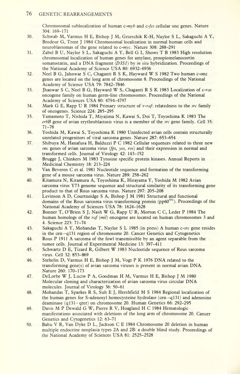 76 GENETIC REARRANGEMENTS Chromosomal sublocalization of human c-myb and c-fes cellular one genes. Nature 304: 169-171 30. Schwab M, Varmus H E, Bishop J M, Grzeschik K-H, Naylor S L, Sakaguchi A Y, Brodeur G, Trent J 1984 Chromosomal localization in normal human cells and neuroblastomas of the gene related to c-myc. Nature 308: 288-291 31. Zabel В U, Naylor S L, Sakaguchi A Y, Bell G I, Shows T В 1983 High resolution chromosomal localization of human genes for amylase, proopiomelanocortin somatostatin, and a DNA fragment (DJSl) by in situ hybridization. Proceedings of the National Academy of Science USA 80: 6932-6936 32. Neel В G, Jahnwar S С, Chaganti R S К, Hayward W S 1982 Two human c-onc genes are located on the long arm of chromosome 8. Proceedings of the National Academy of Science USA 79: 7842-7846 33. Jhanwar S С, Neel В G, Hayward W S, Chaganti R S К 1983 Localization of c-ras oncogene family on human germ-line chromosomes. Proceedings of the National Academy of Sciences USA 80: 4794-4797 34. Mark G E, Rapp U R 1984 Primary structure of v-raf: relatedness to the src family of oncogenes. Science 224: 285-295 35. Yamamoto T, Nishida T, Miyajima N, Kawai S, Doi T, Toyoshima К 1983 The erbB gene of avian erythroblastosis virus is a member of the src gene family. Cell 35: 71-78 36. Yoshida M, Kawai S, Toyoshima К 1980 Uninfected avian cells contain structurally unrelated progenitors of viral sarcoma genes. Nature 287: 653-654 37. Shibuya M, Hanafusa H, Balduzzi P С 1982 Cellular sequences related to three new one genes of avian sarcoma virus (fps, yes, ros) and their expression in normal and transformed cells. Journal of Virology 42: 143-152 38. Brugge J, Chinkers M 1983 Tyrosine specific protein kinases. Aimual Reports in Medicinal Chemistry 18: 213-224 39. Van Beveren С et al. 1981 Nucleotide sequence and formation of the transforming gene of a mouse sarcoma virus. Nature 289: 258-262 40. Kitamura N, Kitamura A, Toyoshima K, Hirayama Y, Yoshida M 1982 Avian sarcoma virus Y73 genome sequence and structural similarity of its transforming gene product to that of Rous sarcoma virus. Nature 297: 205-208 41. Levinson A D, Courtneidge S A, Bishop J M 1981 Structural and functional domains of the Rous sarcoma virus transforming protein (ррбО*^). Proceedings of the National Academy of Sciences USA 78: 1624-1628 42. Bonner T, O'Brien S J, Nash W G, Rapp U R, Morton С С, Leder P 1984 The human homologs of the raf (mil) oncogene are located on human chromosomes 3 and 4. Science 223: 71-74 43. Sakaguchi A Y, Mohandas T, Naylor S L 1985 (in press) A human c-src gene resides in the cen-ql31 region of chromosome 20. Cancer Genetics and Cytogenetics 44. Rous P 1911 A sarcoma of the fowl transmissible by an agent separable from the tumor cells. Journal of Experimental Medicine 13: 397-411 45. Schwartz D E, Tizard R, Gilbert W 1983 Nucleotide sequence of Rous sarcoma virus. Cell 32: 853-869 46. Stehelin D, Varmus H E, Bishop J M, Vogt P К 1976 DNA related to the transforming gene(s) of avian sarcoma viruses is present in normal avian DNA. Nature 260: 170-173 47. DeLorbe W J, Luciw P A, Goodman H M, Varmus H E, Bishop J M 1980 Molecular cloning and characterization of avian sarcoma virus circular DNA molecules. Journal of Virology 36: 50-61 48. Mohandas T, Sparkes R S, Suh E J, Hershfield M S 1984 Regional localization of the human genes for S-adenosyl homocysteine hydrolase (cen-ql31) and adenosine deaminase (ql31-qter) on chromosome 20. Human Genetics 66: 292-295 49. Davis M P Dewald G W, Pierre R V, Hoagland H С 1984 Hematologic manifestations associated with deletions of the long arm of chromosome 20. Cancer Genetics and Cytogenetics 12: 63-71 50. Babu V R, Van Dyke D L, Jackson С E 1984 Chromosome 20 deletion in human multiple endocrine neoplasia types 2A and 2B: a double bhnd study. Proceedings of the National Academy of Sciences USA 81: 2525-2528