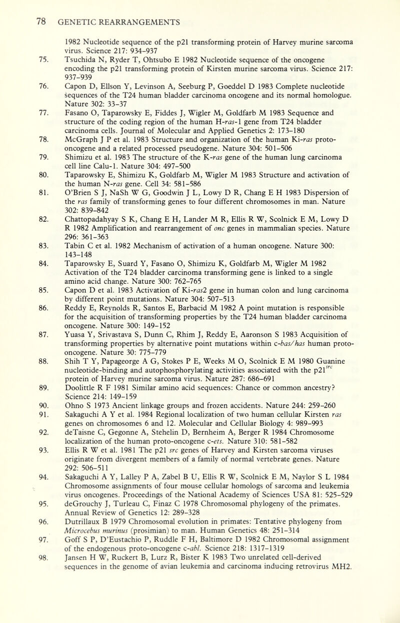 78 GENETIC REARRANGEMENTS 1982 Nucleotide sequence of the p21 transforming protein of Harvey murine sarcoma virus. Science 217: 934-937 75. Tsuchida N, Ryder T, Ohtsubo E 1982 Nucleotide sequence of the oncogene encoding the p21 transforming protein of Kirsten murine sarcoma virus. Science 217: 937-939 76. Capon D, Ellson Y, Levinson A, Seeburg P, Goeddel D 1983 Complete nucleotide Sequences of the T24 human bladder carcinoma oncogene and its normal homologue. Nature 302: 33-37 77. Fasano O, Taparowsky E, Fiddes J, Wigler M, Goldfarb M 1983 Sequence and structure of the coding region of the human H-rai-1 gene from T24 bladder carcinoma cells. Journal of Molecular and Applied Genetics 2: 173-180 78. McGraph J P et al. 1983 Structure and organization of the human ¥A-ras proto¬ oncogene and a related processed pseudogene. Nature 304: 501-506 79. Shimizu et al. 1983 The structure of the K-rai gene of the human lung carcinoma cell line Calu-1. Nature 304: 497-500 80. Taparowsky E, Shimizu K, Goldfarb M, Wigler M 1983 Structure and activation of the human N-rai gene. Cell 34: 581-586 81. O'Brien S J, NaSh W G, Goodwin J L, Lowy D R, Chang E H 1983 Dispersion of the ras family of transforming genes to four different chromosomes in man. Nature 302: 839-842 82. Chattopadahyay S К, Chang E H, Lander M R, Ellis R W, Scolnick E M, Lowy D R 1982 Amplification and rearrangement of one genes in mammalian species. Nature 296: 361-363 83. Tabin С et al. 1982 Mechanism of activation of a human oncogene. Nature 300: 143-148 84. Taparowsky E, Suard Y, Fasano O, Shimizu K, Goldfarb M, Wigler M 1982 Activation of the T24 bladder carcinoma transforming gene is linked to a single amino acid change. Nature 300: 762-765 85. Capon D et al. 1983 Activation of Ki-rí252 gene in human colon and lung carcinoma by different point mutations. Nature 304: 507-513 86. Reddy E, Reynolds R, Santos E, Barbacid M 1982 A point mutation is responsible for the acquisition of transforming properties by the T24 human bladder carcinoma oncogene. Nature 300: 149-152 87. Yuasa Y, Srivastava S, Dunn C, Rhim J, Reddy E, Aaronson S 1983 Acquisition of transforming properties by alternative point mutations within c-bas/has human proto¬ oncogene. Nature 30: 775-779 88. Shih T Y, Papageorge A G, Stokes P E, Weeks M О, Scolnick E M 1980 Guanine nucleotide-binding and autophosphorylating activities associated with the p2l''^'^ protein of Harvey murine sarcoma virus. Nature 287: 686-691 89. Doolittle R F 1981 Similar amino acid sequences: Chance or common ancestry? Science 214: 149-159 90. Ohno S 1973 Ancient Hnkage groups and frozen accidents. Nature 244: 259-260 91. Sakaguchi A Y et al. 1984 Regional locaHzation of two human cellular Kirsten ras genes on chromosomes 6 and 12. Molecular and Cellular Biology 4: 989-993 92. deTaisne C, Gegonne A, Stehelin D, Bernheim A, Berger R 1984 Chromosome localization of the human proto-oncogene c-ets. Nature 310: 581-582 93. Ellis R W et al. 1981 The p21 src genes of Harvey and Kirsten sarcoma viruses originate from divergent members of a family of normal vertebrate genes. Nature 292: 506-511 94. Sakaguchi A Y, Lalley P A, Zabel В U, Ellis R W, Scolnick E M, Naylor S L 1984 Chromosome assignments of four mouse cellular homologs of sarcoma and leukemia virus oncogenes. Proceedings of the National Academy of Sciences USA 81: 525-529 95. deGrouchy J, Turleau C, Finaz С 1978 Chromosomal phylogeny of the primates. Annual Review of Genetics 12: 289-328 96. Dutrillaux В 1979 Chromosomal evolution in primates: Tentative phylogeny from Microcebus murinus (prosimian) to man. Human Genetics 48: 251-314 97. Goff S P, D'Eustachio P, Ruddle F H, Baltimore D 1982 Chromosomal assignment of the endogenous proto-oncogene c-abl. Science 218: 1317-1319 98. Jansen H W, Ruckert В, Lurz R, Bister К 1983 Two unrelated cell-derived sequences in the genome of avian leukemia and carcinoma inducing retrovirus MH2.