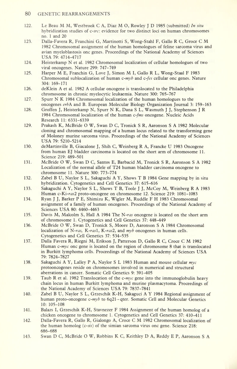 80 GENETIC REARRANGEMENTS 122. Le Beau M M, Westbrook С A, Diaz M О, Rowley J D 1985 (submitted) In situ hybridization studies of c-src\ evidence for two distinct loci on human chromosomes no. 1 and 20 123. Dalla-Favera R, Franchini G, Martinotti S, Wong-Stahl F, Gallo R С, Groce С M 1982 Chromosomal assignment of the human homologues of feline sarcoma virus and avian myeloblastosis one genes. Proceedings of the National Academy of Sciences USA 79: 4714-1717 124. Heisterkamp N et al. 1982 Chromosomal localization of cellular homologues of two viral oncogenes. Nature 299: 747-749 125. Harper M E, Franchin G, Love J, Simon M L Gallo R L, Wong-Staal F 1983 Chromosomal sublocalization of human c-myb and c-fes cellular one genes. Nature 304: 169-171 126. deKlein A et al. 1982 A cellular oncogene is translocated to the Philadelphia chromosome in chronic myelocytic leukaemia. Nature 300: 765-767 127. Spurr N К 1984 Chromosomal localization of the human homologues to the oncogenes erb\ and B. European Molecular Biology Organization Journal 3: 159-163 128. Groffen J, Heisterkamp N, Spurr N K, Dana S L, Wasmuth J J, Stephenson J R 1984 Chromosomal localization of the human c-fms oncogene. Nucleic Acids Research 11: 6331-6339 129. Prakash K, McBride О W, Swan D C, Tronick S R, Aaronson S A 1982 Molecular cloning and chromosomal mapping of a human locus related to the transforming gene of Moloney murine sarcoma virus. Proceedings of the National Academy of Sciences USA 79: 5210-5214 130. deMartinville B, Giacalone J, Shih C, Weinberg R A, Francke U 1983 Oncogene from human EJ bladder carcinoma is located on the short arm of chromosome 11. Science 219: 489-501 131. McBride О W, Swan D C, Santos E, Barbacid M, Tronick S R, Aaronson S A 1982 Localization of the normal allele of T24 human bladder carcinoma oncogene to chromosome 11. Nature 300: 773-774 132. Zabel В U, Naylor S L, Sakaguchi A Y, Shows T В 1984 Gene mapping by in situ hybridization. Cytogenetics and Cell Genetics 37: 615-616 133. Sakaguchi A Y, Naylor S L, Shows T B, Toole J J, McCoy M, Weinberg R A 1983 Human c-Ki-raí2 proto-oncogene on chromosome 12. Science 219: 1081-1083 134. Ryan J J, Barker P E, Shimizu K, Wigler M, Ruddle F H 1983 Chromosomal assignment of a family of human oncogenes. Proceedings of the National Academy of Sciences USA 80: 4460-4463 135. Davis M, Malcolm S, Hall A 1984 The N-ras oncogene is located on the short arm of chromosome 1. Cytogenetics and Cell Genetics 37: 448^49 136. McBride О W, Swan D, Tronick S, Moore D, Aaronson S A 1984 Chromosomal localization of N-ra^, K-rail, K-ras2, and myb oncogenes in human cells. Cytogenetics and Cell Genetics 37: 534-535 137. Dalla Favera R, Riegni M, Erikson J, Patterson D, Gallo R C, Croce С M 1982 Human с-тус one gene is located on the region of chromosome 8 that is translocated in Burkitt lymphoma cells. Proceedings of the National Academy of Sciences USA 79: 7824-7827 138. Sakaguchi A Y, Lalley P A, Naylor S L 1983 Human and mouse cellular myc protooncogenes reside on chromosomes involved in numerical and structural aberrations in cancer. Somatic Cell Genetics 9: 391-405 139. Taub R et al. 1982 Translocation of the c-myc gene into the immunoglobulin heavy chain locus in human Burkitt lymphoma and murine plasmacytoma. Proceedings of the National Academy of Sciences USA 79: 7837-7841 140. Zabel В U, Naylor S L, Grzeschik К-Н, Sakaguci А Y 1984 Regional assignment of human proto-oncogene c-myb to 6q21-qter. Somatic Cell and Molecular Genetics 10: 105-108 141. Balazs I, Grzeschik K-H, Stavnezer F 1984 Assignment of the human homolog of a chicken oncogene to chromosome 1. Cytogenetics and Cell Genetics 37: 410^11 142. Dalla-Favera R, Gallo R, Gialongo A, Croce С M 1982 Chromosomal localization of the human homolog (c-sis) of the simian sarcoma virus one gene. Science 218: 686-688 143. Swan D C, McBride О W, Robbins К С, Keithley D A, Reddy E P, Aaronson S A