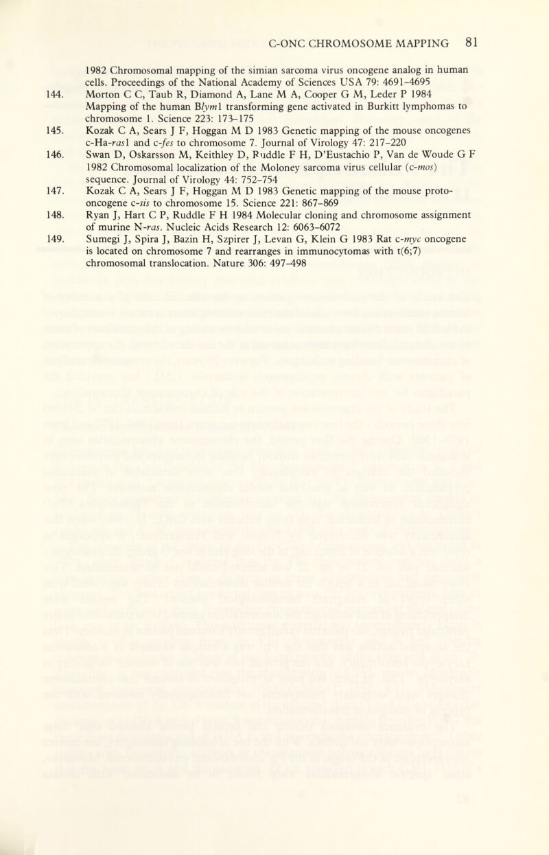 C-ONC CHROMOSOME MAPPING 81 1982 Chromosomal mapping of the simian sarcoma virus oncogene analog in human cells. Proceedings of the National Academy of Sciences USA 79: 4691-4695 144. Morton С С, Taub R, Diamond A, Lane M A, Cooper G M, Leder P 1984 Mapping of the human Ъ1ут\ transforming gene activated in Burkitt lymphomas to chromosome 1. Science 223: 173-175 145. Kozak С A, Sears J F, Hoggan M D 1983 Genetic mapping of the mouse oncogenes c-Ha -rail and c-fes to chromosome 7. Journal of Virology 47: 217-220 146. Swan D, Oskarsson M, Keithley D, Puddle F H, D'Eustachio P, Van de Woude G F 1982 Chromosomal localization of the Moloney sarcoma virus cellular (c-mos) sequence. Journal of Virology 44: 752-754 147. Kozak С A, Sears J F, Hoggan M D 1983 Genetic mapping of the mouse proto¬ oncogene c-sis to chromosome 15. Science 221: 867-869 148. Ryan J, Hart С P, Ruddle F H 1984 Molecular cloning and chromosome assignment of murine N-rai. Nucleic Acids Research 12: 6063-6072 149. Sumegi J, Spira J, Bazin H, Szpirer J, Levan G, Klein G 1983 Rat с-тус oncogene is located on chromosome 7 and rearranges in immunocytomas with t(6;7) chromosomal translocation. Nature 306: 497^98