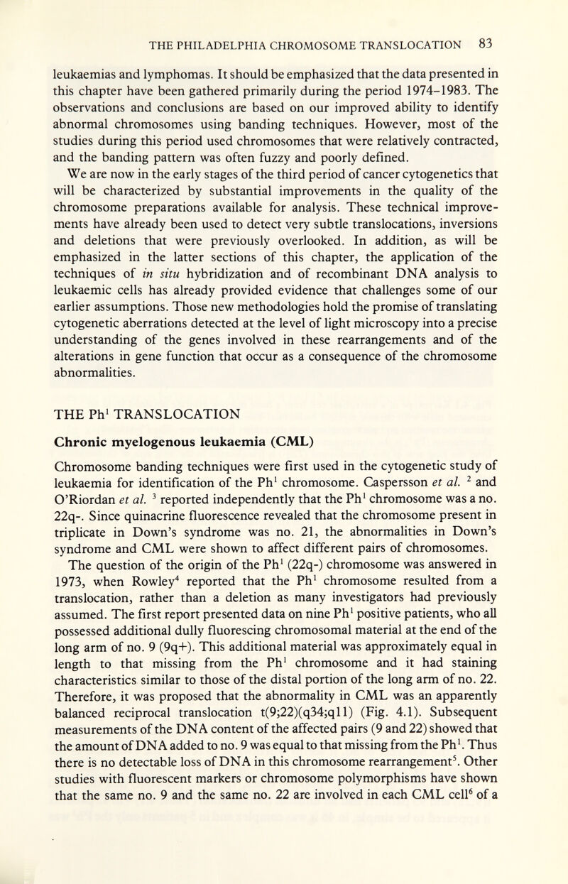 THE PHILADELPHIA CHROMOSOME TRANSLOCATION 83 leukaemias and lymphomas. It should be emphasized that the data presented in this chapter have been gathered primarily during the period 1974-1983. The observations and conclusions are based on our improved ability to identify abnormal chromosomes using banding techniques. However, most of the studies during this period used chromosomes that were relatively contracted, and the banding pattern was often fuzzy and poorly defined. We are now in the early stages of the third period of cancer cytogenetics that will be characterized by substantial improvements in the quality of the chromosome preparations available for analysis. These technical improve¬ ments have already been used to detect very subtle translocations, inversions and deletions that were previously overlooked. In addition, as will be emphasized in the latter sections of this chapter, the application of the techniques of in situ hybridization and of recombinant DNA analysis to leukaemic cells has already provided evidence that challenges some of our earlier assumptions. Those new methodologies hold the promise of translating cytogenetic aberrations detected at the level of light microscopy into a precise understanding of the genes involved in these rearrangements and of the alterations in gene function that occur as a consequence of the chromosome abnormalities. THE Ph' TRANSLOCATION Chronic myelogenous leukaemia (CML) Chromosome banding techniques were first used in the cytogenetic study of leukaemia for identification of the Ph' chromosome. Caspersson et al. ^ and O'Riordan et al. ^ reported independently that the Ph' chromosome was a no. 22q-. Since quinacrine fluorescence revealed that the chromosome present in triplicate in Down's syndrome was no. 21, the abnormalities in Down's syndrome and CML were shown to affect different pairs of chromosomes. The question of the origin of the Ph' (22q-) chromosome was answered in 1973, when Rowley* reported that the Ph' chromosome resulted from a translocation, rather than a deletion as many investigators had previously assumed. The first report presented data on nine Ph' positive patients, who all possessed additional dully fluorescing chromosomal material at the end of the long arm of no. 9 (9q+). This additional material was approximately equal in length to that missing from the Ph' chromosome and it had staining characteristics similar to those of the distal portion of the long arm of no. 22. Therefore, it was proposed that the abnormality in CML was an apparently balanced reciprocal translocation t(9;22)(q34;qll) (Fig. 4.1). Subsequent measurements of the DNA content of the affected pairs (9 and 22) showed that the amount of DNA added to no. 9 was equal to that missing from the Ph4 Thus there is no detectable loss of DNA in this chromosome rearrangement^ Other studies with fluorescent markers or chromosome polymoфhisms have shown that the same no. 9 and the same no. 22 are involved in each CML cell® of a