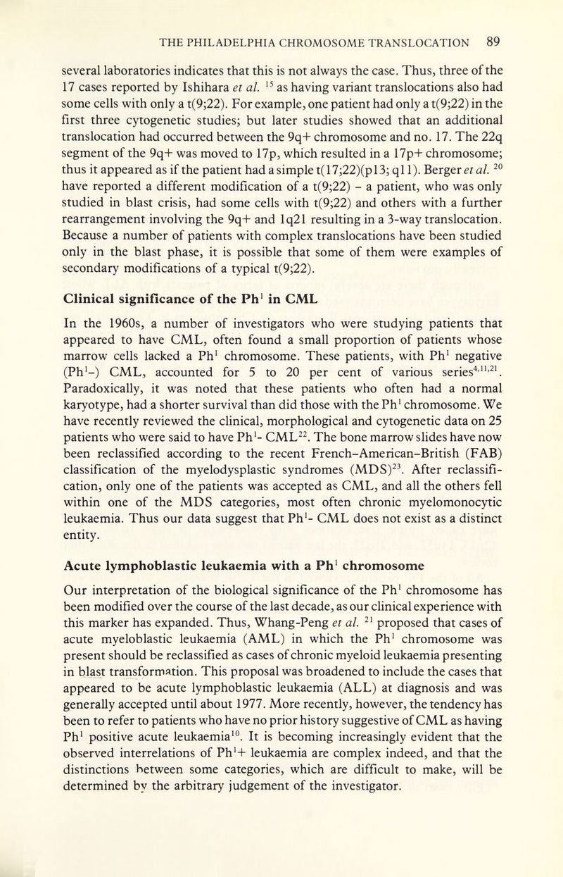 THE PHILADELPHIA CHROMOSOME TRANSLOCATION 89 several laboratories indicates that this is not always the case. Thus, three of the 17 cases reported by Ishihara et al. as having variant translocations also had some cells with only a t(9;22). For example, one patient had only a t(9;22) in the first three cytogenetic studies; but later studies showed that an additional translocation had occurred between the 9q+ chromosome and no. 17. The 22q segment of the 9q+ was moved to 17p, which resulted in a 17p+ chromosome; thus it appeared as if the patient had asimple t(17;22)(pl3; ql 1). Berger era/. have reported a different modification of a t(9;22) - a patient, who was only studied in blast crisis, had some cells with t(9;22) and others with a further rearrangement involving the 9q+ and lq21 resulting in a 3-way translocation. Because a number of patients with complex translocations have been studied only in the blast phase, it is possible that some of them were examples of secondary modifications of a typical t(9;22). Clinical signifícance of the Ph' in CML In the 1960s, a number of investigators who were studying patients that appeared to have CML, often found a small proportion of patients whose marrow cells lacked a Ph' chromosome. These patients, with Ph' negative (Ph'-) CML, accounted for 5 to 20 per cent of various series'^' Paradoxically, it was noted that these patients who often had a normal karyotype, had a shorter survival than did those with the Ph' chromosome. We have recently reviewed the clinical, morphological and cytogenetic data on 25 patients who were said to have Ph'- CML^^. The bone marrow slides have now been reclassified according to the recent French-American-British (FAB) classification of the myelodysplastic syndromes (MDS)^\ After reclassifi¬ cation, only one of the patients was accepted as CML, and all the others fell within one of the MDS categories, most often chronic myelomonocytic leukaemia. Thus our data suggest that Ph'- CML does not exist as a distinct entity. Acute lymphoblastic leukaemia with a Ph' chromosome Our interpretation of the biological significance of the Ph' chromosome has been modified over the course of the last decade, as our clinical experience with this marker has expanded. Thus, Whang-Peng et al. proposed that cases of acute myeloblastic leukaemia (AML) in which the Ph' chromosome was present should be reclassified as cases of chronic myeloid leukaemia presenting in blast transforшяtion. This proposal was broadened to include the cases that appeared to be acute lymphoblastic leukaemia (ALL) at diagnosis and was generally accepted until about 1977. More recently, however, the tendency has been to refer to patients who have no prior history suggestive of CML as having Ph' positive acute leukaemia'®. It is becoming increasingly evident that the observed interrelations of Ph'+ leukaemia are complex indeed, and that the distinctions between some categories, which are difficult to make, will be determined by the arbitrary judgement of the investigator.