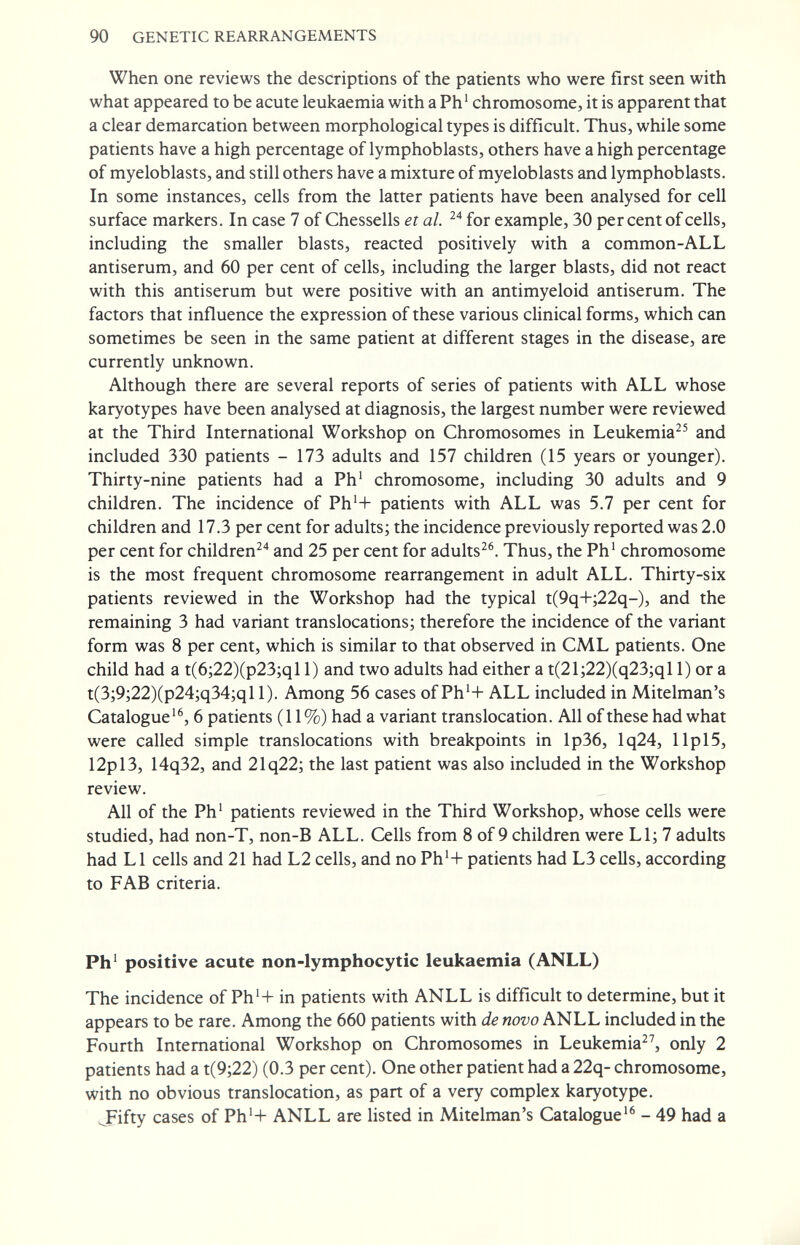 90 GENETIC REARRANGEMENTS When one reviews the descriptions of the patients who were first seen with what appeared to be acute leukaemia with a Ph' chromosome, it is apparent that a clear demarcation between morphological types is difficult. Thus, while some patients have a high percentage of lymphoblasts, others have a high percentage of myeloblasts, and still others have a mixture of myeloblasts and lymphoblasts. In some instances, cells from the latter patients have been analysed for cell surface markers. In case 7 of Chessells et al. for example, 30 per cent of cells, including the smaller blasts, reacted positively with a common-ALL antiserum, and 60 per cent of cells, including the larger blasts, did not react with this antiserum but were positive with an antimyeloid antiserum. The factors that influence the expression of these various clinical forms, which can sometimes be seen in the same patient at different stages in the disease, are currently unknown. Although there are several reports of series of patients with ALL whose karyotypes have been analysed at diagnosis, the largest number were reviewed at the Third International Workshop on Chromosomes in Leukemia^^ and included 330 patients - 173 adults and 157 children (15 years or younger). Thirty-nine patients had a Ph' chromosome, including 30 adults and 9 children. The incidence of Ph'+ patients with ALL was 5.7 per cent for children and 17.3 per cent for adults; the incidence previously reported was 2.0 per cent for children^'' and 25 per cent for adults^®. Thus, the Ph' chromosome is the most frequent chromosome rearrangement in adult ALL. Thirty-six patients reviewed in the Workshop had the typical t(9q+;22q-), and the remaining 3 had variant translocations; therefore the incidence of the variant form was 8 per cent, which is similar to that observed in CML patients. One child had a t(6;22)(p23;ql 1) and two adults had either a t(21;22)(q23;ql 1) or a t(3;9;22)(p24;q34;qll). Among 56 cases ofPh'+ ALL included in Mitelman's Catalogue'^, 6 patients (11%) had a variant translocation. All of these had what were called simple translocations with breakpoints in lp36, lq24, lip 15, 12pl3, 14q32, and 21q22; the last patient was also included in the Workshop review. All of the Ph' patients reviewed in the Third Workshop, whose cells were studied, had non-T, non-B ALL. Cells from 8 of 9 children were LI; 7 adults had L1 cells and 21 had L2 cells, and no Ph'+ patients had L3 cells, according to FAB criteria. Ph' positive acute non-lymphocytic leukaemia (ANLL) The incidence of Ph'+ in patients with ANLL is difficult to determine, but it appears to be rare. Among the 660 patients with de novo ANLL included in the Fourth International Workshop on Chromosomes in Leukemia, only 2 patients had a t(9;22) (0.3 per cent). One other patient had a 22q- chromosome, with no obvious translocation, as part of a very complex karyotype. J^ifty cases of Ph4- ANLL are listed in Mitelman's Catalogue'^ - 49 had a