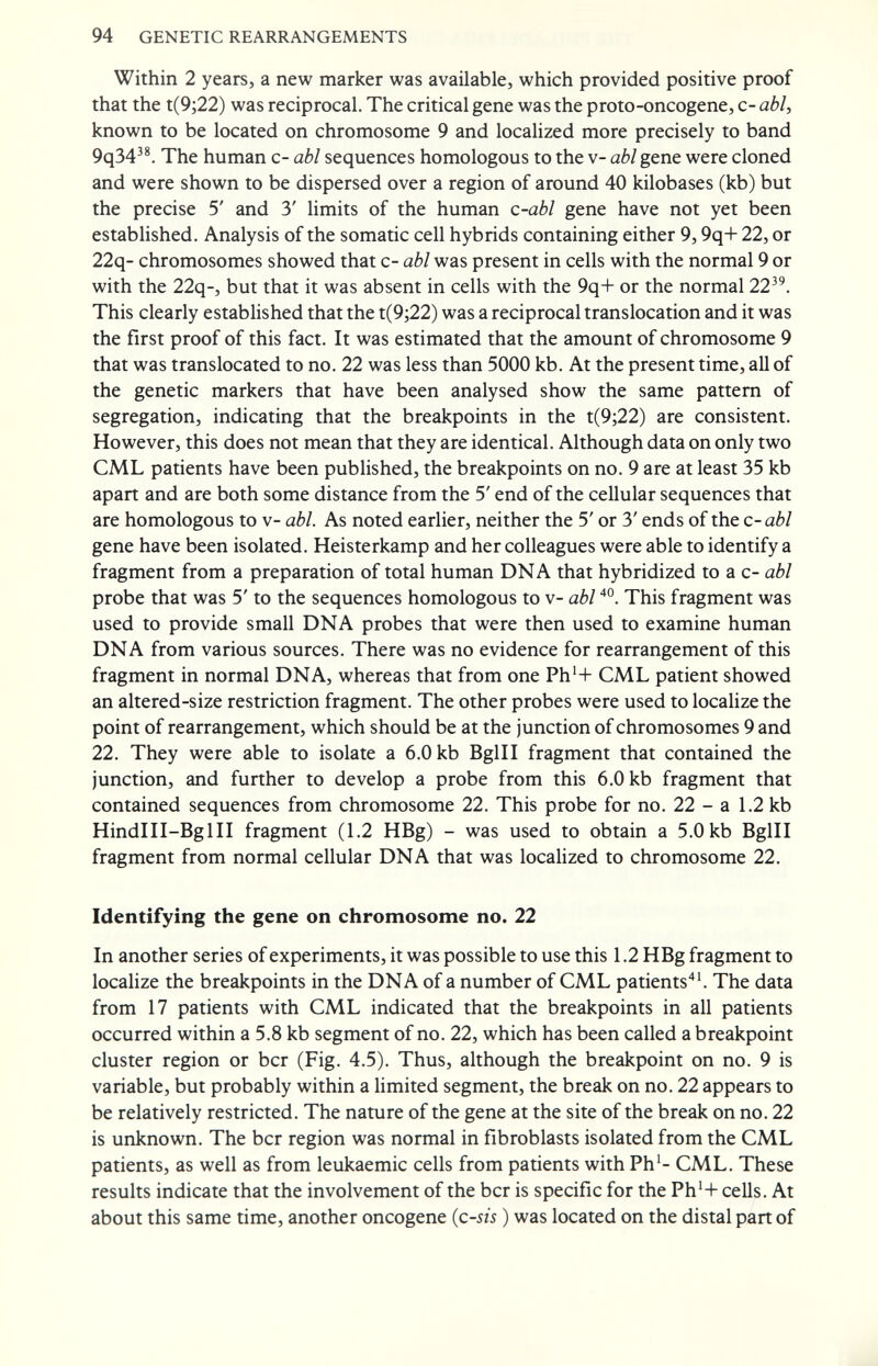 94 GENETIC REARRANGEMENTS Within 2 years, a new marker was available, which provided positive proof that the t(9;22) was reciprocal. The critical gene was the proto-oncogene, с- аЫ, known to be located on chromosome 9 and localized more precisely to band 9q34^®. The human c- abl sequences homologous to the v- abl gene were cloned and were shown to be dispersed over a region of around 40 kilobases (kb) but the precise 5' and 3' limits of the human c-abl gene have not yet been established. Analysis of the somatic cell hybrids containing either 9,9q+ 22, or 22q- chromosomes showed that c- abl was present in cells with the normal 9 or with the 22q-, but that it was absent in cells with the 9q+ or the normal 22^^. This clearly established that the t(9;22) was a reciprocal translocation and it was the first proof of this fact. It was estimated that the amount of chromosome 9 that was translocated to no. 22 was less than 5000 kb. At the present time, all of the genetic markers that have been analysed show the same pattern of segregation, indicating that the breakpoints in the t(9;22) are consistent. However, this does not mean that they are identical. Although data on only two CML patients have been published, the breakpoints on no. 9 are at least 35 kb apart and are both some distance from the 5' end of the cellular sequences that are homologous to v- abl. As noted earlier, neither the 5' or 3' ends of the c-abl gene have been isolated. Heisterkamp and her colleagues were able to identify a fragment from a preparation of total human DNA that hybridized to a c- abl probe that was 5' to the sequences homologous to v- abl This fragment was used to provide small DNA probes that were then used to examine human DNA from various sources. There was no evidence for rearrangement of this fragment in normal DNA, whereas that from one Ph'+ CML patient showed an altered-size restriction fragment. The other probes were used to localize the point of rearrangement, which should be at the junction of chromosomes 9 and 22. They were able to isolate a 6.0 kb BglH fragment that contained the junction, and further to develop a probe from this 6.0 kb fragment that contained sequences from chromosome 22. This probe for no. 22 - a 1.2 kb HindlH-Bgin fragment (1.2 HBg) - was used to obtain a 5.0 kb BglH fragment from normal cellular DNA that was localized to chromosome 22. Identifying the gene on chromosome no. 22 In another series of experiments, it was possible to use this 1.2 HBg fragment to locaUze the breakpoints in the DNA of a number of CML patients'*'. The data from 17 patients with CML indicated that the breakpoints in all patients occurred within a 5.8 kb segment of no. 22, which has been called a breakpoint cluster region or ber (Fig. 4.5). Thus, although the breakpoint on no. 9 is variable, but probably within a Umited segment, the break on no. 22 appears to be relatively restricted. The nature of the gene at the site of the break on no. 22 is unknown. The ber region was normal in fibroblasts isolated from the CML patients, as well as from leukaemic cells from patients with Ph'- CML. These results indicate that the involvement of the ber is specific for the Ph'+ cells. At about this same time, another oncogene {c-sis ) was located on the distal part of