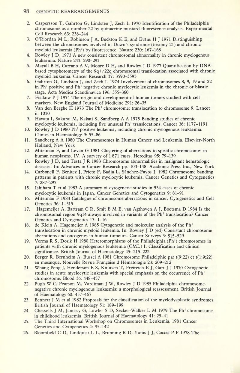 98 GENETIC REARRANGEMENTS 2. Caspersson T, Gahrton G, Lindsten J, Zech L 1970 Identification of the Philadelphia chromosome as a number 22 by quinacrine mustard fluorescence analysis. Experimental Cell Research 63: 238-244 3. O'Riordan M L, Robinson J A, Buckton К E, and Evans H J 1971 Distinguishing between the chromosomes involved in Down's syndrome (trisomy 21) and chronic myeloid leukaemia (Ph') by fluorescence. Nature 230: 167-168 4. Rowley J D, 1973 A new consistent chromosomal abnormality in chronic myelogenous leukaemia. Nature 243: 290-293 5. Mayall В H, Carrano A V, Moore D H, and Rowley J D 1977 Quantification by DNA- based cytophotometry of the 9q+/22q chromosomal translocation associated with chronic myeloid leukemia. Cancer Research 37: 3590-3593 6. Gahrton G, Lindsten J, and Zech L 1974 Involvement of chromosomes 8, 9, 19 and 22 in Ph' positive and Ph' negative chronic myelocytic leukemia in the chronic or blastic stage. Acta Medica Scandinavica 196: 355-360 7. Fialkow P J 1974 The origin and development of human tumors studied with cell markers. New England Journal of Medicine 291: 26-35 8. Van den Berghe H 1973 The Ph' chromosome: translocation to chromosome 9. Lancet ii: 1030 9. Hayata I, Sakurai M, Kakati S, Sandberg A A 1975 Banding studies of chronic myelocytic leukemia, including five unusual Ph' translocations. Cancer 36: 1177-1191 10. Rowley J D 1980 Ph' positive leukemia, including chronic myelogenous leukaemia. Clinics in Haematology 9: 55-86 11. Sandberg A A 1980 The Chromosomes in Human Cancer and Leukemia. Elsevier-North Holland, New York 12. Mitelman F, and Levan G 1981 Clustering of aberrations to specific chromosomes in human neoplasms. IV. A survery of 1 871 cases. Hereditas 95: 79-139 13. Rowley J D, and Testa J R 1983 Chromosome abnormahties in malignant hematologic diseases. In: Advances in Cancer Research pp. 103-148. Academic Press Inc., New York 14. Carbonell F, Benitez J, Prieto F, Badia L, Sánchez-Fayos J. 1982 Chromosome banding patterns in patients with chronic myelocytic leukemia. Cancer Genetics and Cytogenetics 7: 287-297 15. Ishihara T et al 1983 A summary of cytogenetic studies in 534 cases of chronic myelocytic leukemia in Japan. Cancer Genetics and Cytogenetics 9: 81-91 16. Mitelman F 1983 Catalogue of chromosome aberrations in cancer. Cytogenetics and Cell Genetics 36: 1-515 17. Hagemeijer A, Bartram С R, Smit EME, van Agthoven A J, Bootsma D 1984 Is the chromosomal region 9q34 always involved in variants of the Ph' translocation? Cancer Genetics and Cytogenetics 13: 1-16 18. de Klein A, Hagemeijer A 1985 Cytogenetic and molecular analysis of the Ph' translocation in chronic myeloid leukemia. In: Rowley J D (ed) Consistant chromosome aberrations and oncogenes in human tumours. Cancer Surveys 3: 515-529 19. Verma R S, Dosik H 1980 Heteromorphisms of the Philadelphia (Ph') chromosomes in patients with chronic myelogenous leukaemia (CML) I. Classification and clinical significance. British Journal of Haematology 45: 215-222 20. Berger R, Bernheim A, Bussel A 1981 Chromosome Philadelphie par t(9;22) et t(l;9;22) en mosaïque. Nouvelle Revue Française d'Hématologie 23: 209-212 21. Whang Peng J, Henderson E S, Knutsen T, Freireich E J, Gart J J 1970 Cytogenetic studies in acute myelocytic leukemia with special emphasis on the occurrence of Ph' chromosome. Blood 36: 448-457 22. Pugh W C, Pearson M, Vardiman J W, Rowley J D 1985 Philadelphia chromosome- negative chronic myelogenous leukaemia: a morphological reassessment. British Journal of Haematology 60: 457-467 23. Bennett J M et al 1982 Proposals for the classification of the myelodysplastic syndromes. British Journal of Haematology 51: 189-199 24. Chessells J M, Janossy G, Lawler S D, Seeker-Walker L M 1979 The Ph' chromosome in childhood leukaemia. British Journal of Haematology 41: 25-41 25. The Third International Workshop on Chromosomes in Leukemia. 1981 Cancer Genetics and Cytogenetics 4: 95-142 26. Bloomfield С D, Lindquist L L, Brunning R D, Yunis J J, Coccia P F 1978 The