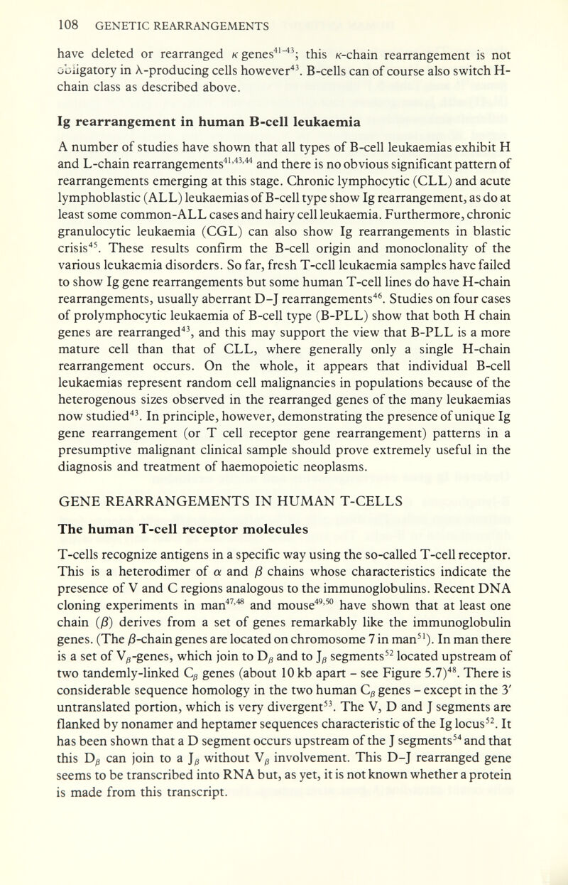 108 GENETIC REARRANGEMENTS have deleted or rearranged к genes^'^^; this /<-chain rearrangement is not obligatory in X-producing cells however''^. B-cells can of course also switch H- chain class as described above. Ig rearrangement in human B-cell leukaemia A number of studies have shown that all types of B-cell leukaemias exhibit H and L-chain rearrangements'*''^^'^ and there is no obvious significant pattern of rearrangements emerging at this stage. Chronic lymphocytic (CLL) and acute lymphoblastic (ALL) leukaemias of B-cell type show Ig rearrangement, as do at least some common-ALL cases and hairy cell leukaemia. Furthermore, chronic granulocytic leukaemia (CGL) can also show Ig rearrangements in blastic crisis''^ These results confirm the B-cell origin and monoclonality of the various leukaemia disorders. So far, fresh T-cell leukaemia samples have failed to show Ig gene rearrangements but some human T-cell lines do have H-chain rearrangements, usually aberrant D-J rearrangements'*^. Studies on four cases of pro lymphocytic leukaemia of B-cell type (B-PLL) show that both H chain genes are rearranged'*^ and this may support the view that B-PLL is a more mature cell than that of CLL, where generally only a single H-chain rearrangement occurs. On the whole, it appears that individual B-cell leukaemias represent random cell malignancies in populations because of the heterogenous sizes observed in the rearranged genes of the many leukaemias now studied''\ In principle, however, demonstrating the presence of unique Ig gene rearrangement (or T cell receptor gene rearrangement) patterns in a presumptive malignant clinical sample should prove extremely useful in the diagnosis and treatment of haemopoietic neoplasms. GENE REARRANGEMENTS IN HUMAN T-CELLS The human T-cell receptor molecules T-cells recognize antigens in a specific way using the so-called T-cell receptor. This is a heterodimer of a and ß chains whose characteristics indicate the presence of V and С regions analogous to the immunoglobuhns. Recent DNA cloning experiments in man''^''*® and mouse^^'^® have shown that at least one chain (ß) derives from a set of genes remarkably like the immunoglobulin genes. (The Д-chain genes are located on chromosome 7 in man^'). In man there is a set of V^-genes, which join to and to segments located upstream of two tandemly-linked Cp genes (about 10 kb apart - see Figure 5.7)'*^ There is considerable sequence homology in the two human Cß genes - except in the 3' untranslated portion, which is very divergent. The V, D and J segments are flanked by nonamer and heptamer sequences characteristic of the Ig locus. It has been shown that a D segment occurs upstream of the J segments^'* and that this Dß can join to a without involvement. This D-J rearranged gene seems to be transcribed into RNA but, as yet, it is not known whether a protein is made from this transcript.