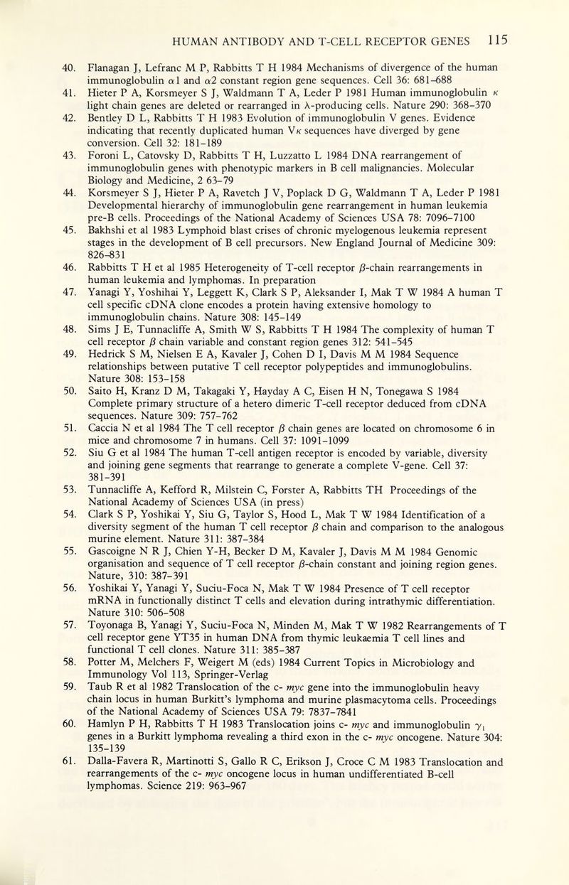 HUMAN ANTIBODY AND T-CELL RECEPTOR GENES 115 40. Flanagan J, Lefranc M P, Rabbitts T H 1984 Mechanisms of divergence of the human immunoglobulin al and al constant region gene sequences. Cell 36: 681-688 41. Hieter P A, Korsmeyer S J, Waldmann T A, Leder P 1981 Human immunoglobulin к light chain genes are deleted or rearranged in X-producing cells. Nature 290: 368-370 42. Bentley D L, Rabbitts T H 1983 Evolution of immunoglobulin V genes. Evidence indicating that recently duplicated human V к sequences have diverged by gene conversion. Cell 32: 181-189 43. Foroni L, Catovsky D, Rabbitts T H, Luzzatto L 1984 DNA rearrangement of immunoglobulin genes with phenotypic markers in В cell malignancies. Molecular Biology and Medicine, 2 63-79 44. Korsmeyer S J, Hieter P A, Ravetch J V, Poplack D G, Waldmann T A, Leder P 1981 Developmental hierarchy of immunoglobulin gene rearrangement in human leukemia pre-B cells. Proceedings of the National Academy of Sciences USA 78: 7096-7100 45. Bakhshi et al 1983 Lymphoid blast crises of chronic myelogenous leukemia represent stages in the development of В cell precursors. New England Journal of Medicine 309: 826-831 46. Rabbitts T H et al 1985 Heterogeneity of T-cell receptor ;8-chain rearrangements in human leukemia and lymphomas. In preparation 47. Yanagi Y, Yoshihai Y, Leggett K, Clark S P, Aleksander I, Мак T W 1984 A human T cell specific cDNA clone encodes a protein having extensive homology to immunoglobulin chains. Nature 308: 145-149 48. Sims J E, Tunnachffe A, Smith W S, Rabbitts T H 1984 The complexity of human T cell receptor ß chain variable and constant region genes 312: 541-545 49. Hedrick S M, Nielsen E A, Kavaler J, Cohen D I, Davis M M 1984 Sequence relationships between putative T cell receptor polypeptides and immunoglobulins. Nature 308: 153-158 50. Saito H, Kranz D M, Takagaki Y, Hayday A C, Eisen H N, Tonegawa S 1984 Complete primary structure of a hetero dimeric T-cell receptor deduced from cDNA sequences. Nature 309: 757-762 51. Caccia N et al 1984 The T cell receptor ß chain genes are located on chromosome 6 in mice and chromosome 7 in humans. Cell 37: 1091-1099 52. Siu G et al 1984 The human T-cell antigen receptor is encoded by variable, diversity and joining gene segments that rearrange to generate a complete V-gene. Cell 37: 381-391 53. Tunnacliffe A, Kefford R, Milstein C, Forster A, Rabbitts TH Proceedings of the National Academy of Sciences USA (in press) 54. Clark S P, Yoshikai Y, Siu G, Taylor S, Hood L, Мак T W 1984 Identification of a diversity segment of the human T cell receptor ß chain and comparison to the analogous murine element. Nature 311: 387-384 55. Gascoigne N R J, Chien Y-H, Becker D M, Kavaler J, Davis M M 1984 Genomic organisation and sequence of T cell receptor ^-chain constant and joining region genes. Nature, 310: 387-391 56. Yoshikai Y, Yanagi Y, Suciu-Foca N, Мак T W 1984 Presence of T cell receptor mRNA in functionally distinct T cells and elevation during intrathymic differentiation. Nature 310: 506-508 57. Toyonaga B, Yanagi Y, Suciu-Foca N, Minden M, Мак T W 1982 Rearrangements of T cell receptor gene YT35 in human DNA from thymic leukaemia T cell lines and functional T cell clones. Nature 311: 385-387 58. Potter M, Melchers F, Weigert M (eds) 1984 Current Topics in Microbiology and Immunology Vol 113, Springer-Verlag 59. Taub R et al 1982 Translocation of the c- myc gene into the immunoglobulin heavy chain locus in human Burkitt's lymphoma and murine plasmacytoma cells. Proceedings of the National Academy of Sciences USA 79: 7837-7841 60. Hamlyn P H, Rabbitts T H 1983 Translocation joins c- myc and immunoglobulin y, genes in a Burkitt lymphoma revealing a third exon in the c- myc oncogene. Nature 304: 135-139 61. Dalla-Favera R, Martinotti S, Gallo R C, Erikson J, Croce С M 1983 Translocation and rearrangements of the c- myc oncogene locus in human undifferentiated B-cell lymphomas. Science 219: 963-967