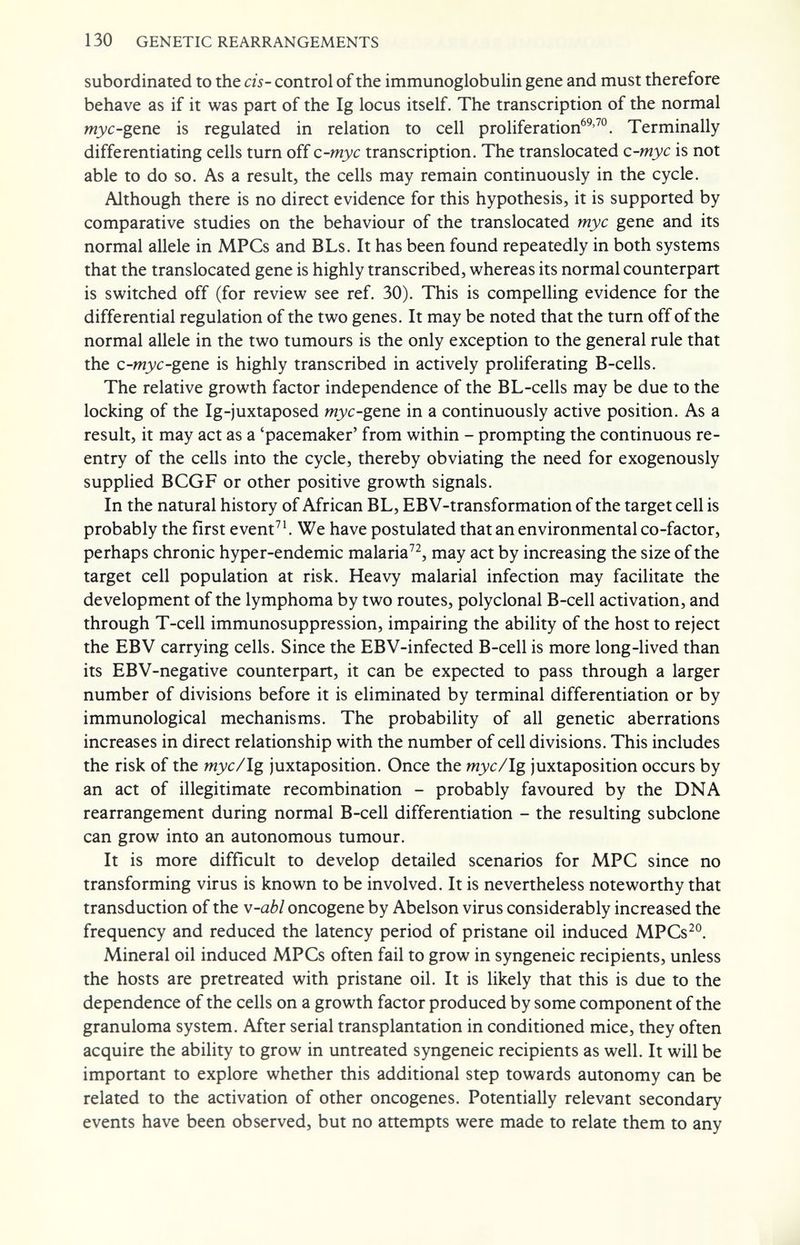 130 GENETIC REARRANGEMENTS subordinated to the eis-control of the immunoglobulin gene and must therefore behave as if it was part of the Ig locus itself. The transcription of the normal myc-gtnt is regulated in relation to cell proliferation®^'™. Terminally differentiating cells turn off c-myc transcription. The translocated c-myc is not able to do so. As a result, the cells may remain continuously in the cycle. Although there is no direct evidence for this hypothesis, it is supported by comparative studies on the behaviour of the translocated myc gene and its normal allele in MFCs and BLs. It has been found repeatedly in both systems that the translocated gene is highly transcribed, whereas its normal counterpart is switched off (for review see ref. 30). This is compelling evidence for the differential regulation of the two genes. It may be noted that the turn off of the normal allele in the two tumours is the only exception to the general rule that the c-myc-gtnt is highly transcribed in actively proliferating B-cells. The relative growth factor independence of the BL-cells may be due to the locking of the Ig-juxtaposed wj'c-gene in a continuously active position. As a result, it may act as a 'pacemaker' from within - prompting the continuous re¬ entry of the cells into the cycle, thereby obviating the need for exogenously supplied BCGF or other positive growth signals. In the natural history of African BL, EBV-transformation of the target cell is probably the first event^'. We have postulated that an environmental co-factor, perhaps chronic hyper-endemic malaria, may act by increasing the size of the target cell population at risk. Heavy malarial infection may facilitate the development of the lymphoma by two routes, polyclonal B-cell activation, and through T-cell immunosuppression, impairing the ability of the host to reject the EBV carrying cells. Since the EBV-infected B-cell is more long-lived than its EBV-negative counterpart, it can be expected to pass through a larger number of divisions before it is eliminated by terminal differentiation or by immunological mechanisms. The probability of all genetic aberrations increases in direct relationship with the number of cell divisions. This includes the risk of the myc/Ig juxtaposition. Once the myc/Ig juxtaposition occurs by an act of illegitimate recombination - probably favoured by the DNA rearrangement during normal B-cell differentiation - the resulting subclone can grow into an autonomous tumour. It is more difficult to develop detailed scenarios for MPC since no transforming virus is known to be involved. It is nevertheless noteworthy that transduction of the v-abi oncogene by Abelson virus considerably increased the frequency and reduced the latency period of pristane oil induced MPCs^°. Mineral oil induced MFCs often fail to grow in syngeneic recipients, unless the hosts are pretreated with pristane oil. It is likely that this is due to the dependence of the cells on a growth factor produced by some component of the granuloma system. After serial transplantation in conditioned mice, they often acquire the ability to grow in untreated syngeneic recipients as well. It will be important to explore whether this additional step towards autonomy can be related to the activation of other oncogenes. Potentially relevant secondary events have been observed, but no attempts were made to relate them to any
