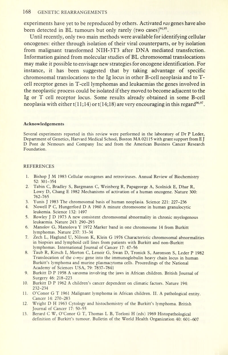 168 GENETIC REARRANGEMENTS experiments have yet to be reproduced by others. Activated ras genes have also been detected in BL tumours but only rarely (two cases)^'*'^^. Until recently, only two main methods were available for identifying cellular oncogenes: either through isolation of their viral counterparts, or by isolation from malignant transformed NIH-3T3 after DNA mediated transfection. Information gained from molecular studies of BL chromosomal translocations may make it possible to envisage new strategies for oncogene identification. For instance, it has been suggested that by taking advantage of specific chromosomal translocations to the Ig locus in other B-cell neoplasia and to T- cell receptor genes in T-cell lymphomas and leukaemias the genes involved in the neoplastic process could be isolated if they moved to become adjacent to the Ig or T cell receptor locus. Some results already obtained in some B-cell neoplasia with either t(l 1; 14) or t( 14; 18) are very encouraging in this regard^^'^^. Acknowledgements Several experiments reported in this review were performed in the laboratory of Dr P Leder, Department of Genetics, Harvard Medical School, Boston MA 02115 with grant support from E J D Pont de Nemours and Company Ine and from the American Business Cancer Research Foundation. REFERENCES 1. Bishop J M 1983 Cellular oncogenes and retroviruses. Annual Review of Biochemistry 52: 301-354 2. Tabin C, Bradley S, Bargmann С, Weinberg R, Papageorge A, Scolnick E, Dhar R, Lowy D, Chang E 1982 Mechanisms of activation of a human oncogene. Nature 300; 762-765 3. Yunis J 1983 The chromosomal basis of human neoplasia. Science 221: 227-236 4. Nowell P C, Hungerford D A 1960 A minute chromosome in human granulocytic leukemia. Science 132: 1497 5. Rowley J D 1973 A new consistent chromosomal abnormality in chronic myelogenous leukaemia. Nature 243: 290-293 6. Manolov G, Manolova Y 1972 Marker band in one chromosome 14 from Burkitt lymphomas. Nature 237: 33-34 7. Zech L, Haglund U, Nilsson K, Klein G 1976 Characteristic chromosomal abnormalities in biopsies and lymphoid cell lines from patients with Burkitt and non-Burkitt lymphomas. International Journal of Cancer 17: 47-56 8. Taub R, Kirsch I, Morton C, Lenoir G, Swan D, Tronick S, Aaronson S, Leder P 1982 Translocation of the c-myc gene into the immunoglobulin heavy chain locus in human Burkitt's lymphoma and murine plasmacytoma cells. Proceedings of the National Academy of Sciences USA, 79: 7837-7841 9. Burkitt D P 1958 A sarcoma involving the jaws in African children. British Journal of Surgery 46: 218-223 10. Burkitt D P 1962 A children's cancer dependent on climatic factors. Nature 194: 232-234 11. O'Conor G T 1961 Malignant lymphoma in African children. II. A pathological entity. Cancer 14: 270-283 12. Wright D H 1963 Cytology and histochemistry of the Burkitt's lymphoma. British Journal of Cancer 17: 50-55 13. Berard С W, O'Conor G T, Thomas L B, Torloni H (eds) 1969 Histopathological definition of Burkitt's tumour. Bulletin of the World Health Organization 40: 601-607