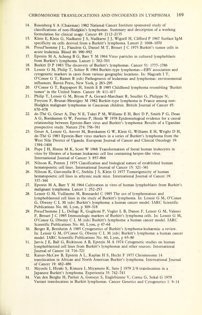 CHROMOSOME TRANSLOCATIONS AND ONCOGENES IN LYMPHOMA 169 14. Rosenberg S A (Chairman) 1982 National Cancer Institute sponsored study of classifications of non-Hodgkin's lymphomas. Summary and description of a working formulation for clinical usage. Cancer 49: 2112-2135 15. Klein E, Klein G, Nadkarni J S, Nadkarni J J, Wigzell H, Clifford P 1967 Surface IgM specificity on cells derived from a Burkitt's lymphoma. Lancet 2: 1068-1070 16. Preud'homme J L, Flandrin G, Daniel M T, Brouet J С 1975 Burkitt's tumor cells in acute leukemia. Blood 46: 990-992 17. Epstein M A, Achong В G, Barr Y M 1964 Virus particles in cultured lymphoblasts from Burkitt's lymphoma. Lancet 1: 702-703 18. Burkitt D P 1983 ТЪе discovery of Burkitt's lymphomas. Cancer 51: 1777-1786 19. Lenoir G M, Philip T, Sohier R 1984 Burkitt-type lymphomas—EBV association and cytogenetic markers in cases from various geographic locations. In: Magrath I T, O'Conor G T, Ramot В (eds) Pathogenesis of leukemias and lymphomas: environmental influences. Raven Press, New York, p 283-295 20. O'Conor G T, Rappaport H, Smith E В 1985 Childhood lymphoma resembling 'Burkitt tumor' in the United States. Cancer 18: 411-417 21. Philip T, Lenoir G M, Bryon P A, Gerard-Marchant R, Souillet G, Philippe N, Freycon F, Brunat-Mentigny M 1982 Burkitt-type lymphoma in France among non- Hodgkin malignant lymphomas in Caucasian children. British Journal of Cancer 45: 670-678 22. de-Thé G, Geser A, Day N E, Tukei P M, Williams E H, Beri D P, Smith P G, Dean A G, Bornkamm G W, Feorino P, Henle W 1978 Epidemiological evidence for a causal relationship between Epstein-Barr virus and Burkitt's lymphoma: Results of a Ugandan prospective study. Nature 274: 756-761 23. Geser A, Lenoir G, Anvret M, Bornkamm G W, Klein G, Williams E H, Wright D H, de-Thé G 1983 Epstein-Barr virus markers in a series of Burkitt's lymphoma from the West Nile District of Uganda. European Journal of Cancer and Clinical Oncology 19: 1394-1404 24. Pope J H, Home M К, Scott W 1968 Transformation of foetal human leukocytes in vitro by filtrates of a human leukaemic cell line containing herpes-like virus. International Journal of Cancer 3: 857-866 25. Nilsson K, Ponten J 1975 Classification and biological nature of established human hematopoietic cell lines. International Journal of Cancer 15: 321-341 26. Nilsson K, Giovenella В С, Stehlin J S, Klein G 1977 Tumorigenicity of human hematopoietic cell lines in athymic nude mice. International Journal of Cancer 19: 337-344 27. Epstein M A, Barr Y M 1964 Cultivation in vitro of human lymphoblasts from Burkitt's malignant lymphoma. Lancet 1: 252-253 28. Lenoir G M, Vuillaume M, Bonnardel С 1985 The use of lymphomatous and lymphoblastoid cell lines in the study of Burkitt's lymphoma. In: Lenoir G M, O'Conor G, Olweny С L M (eds) Burkitt's lymphoma: a human cancer model. lARC Scientific Publications No. 60, Lyon, p 309-318 29. Preud'homme J L, Dellagi K, Gugliemi P, Vogler L B, Danon F, Lenoir G M, Valensi F, Brouet J С 1985 Immunologic markers of Burkitt's lymphoma cells. In: Lenoir G M, O'Conor G, Olweny С L M (eds) Burkitt's lymphoma: a human cancer model. lARC Scientific Publications No. 60, Lyon, p 47-64 30. Berger R, Bernheim A 1985 Cytogenetics of Burkitt's lymphoma-leukaemia: a review. In: Lenoir G M, O'Conor G, Olweny С L M (eds) Burkitt's lymphoma: a human cancer model. lARC Scientific Publications No. 60, Lyon, p 65-80 31. Jarvis J E, Ball G, Rickinson A B, Epstein M A 1974 Cytogenetic studies on human lymphoblastoid cell lines from Burkitt's lymphomas and other sources. International Journal of Cancer 14: 716-721 32. Kaiser-McCaw B, Epstein A L, Kaplan H S, Hecht F 1977 Chromosome 14 translocation in African and North American Burkitt's lymphoma. International Journal of Cancer 19: 482-486 33. Miyoshi I, Hiraki S, Kimura I, Miyamoto К, Sato J 1979 2/8 translocation in a Japanese Burkitt's lymphoma. Experientia 35: 742-743 34. Van den Berghe H, Parloir A, Gosseye S, Englebienne V, Cornu G, Sokal G 1979 Variant translocation in Burkitt lymphomas. Cancer Genetics and Cytogenetics 1: 9-14