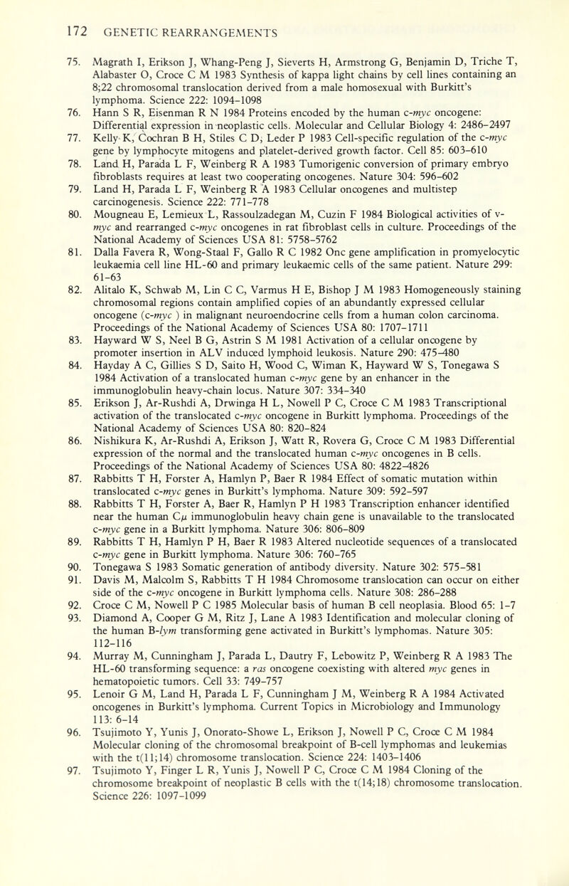 172 GENETIC REARRANGEMENTS 75. Magrath I, Erikson J, Whang-Peng J, Sieverts H, Armstrong G, Benjamin D, Triche T, Alabaster O, Croce С M 1983 Synthesis of kappa light chains by cell lines containing an 8;22 chromosomal translocation derived from a male homosexual with Burkitt's lymphoma. Science 222: 1094-1098 76. Hann S R, Eisenman R N 1984 Proteins encoded by the human c-myc oncogene; Differential expression in neoplastic cells. Molecular and Cellular Biology 4: 2486-2497 77. Kelly K,' Cochran В H, Stiles С Dì Leder P 1983 Cell-specific regulation of the c-myc gene by lymphocyte mitogens and platelet-derived growth factor. Cell 85: 603-610 78. Land H, Parada L F, Weinberg R A 1983 Tumorigenic conversion of primary embryo fibroblasts requires at least two cooperating oncogenes. Nature 304: 596-602 79. Land H, Parada L F, Weinberg R A 1983 Cellular oncogenes and multistep carcinogenesis. Science 222: 771-778 80. Mougneau E, Lemieux L, Rassoulzadegan M, Cuzin F 1984 Biological activities of v- myc and rearranged c-myc oncogenes in rat fibroblast cells in culture. Proceedings of the National Academy of Sciences USA 81: 5758-5762 81. Dalla Favera R, Wong-Staal F, Gallo R С 1982 One gene amplification in promyelocytic leukaemia cell Une HL-60 and primary leukaemic cells of the same patient. Nature 299: 61-63 82. Ahtalo K, Schwab M, Lin С С, Varmus H E, Bishop J M 1983 Homogeneously staining chromosomal regions contain amplified copies of an abundantly expressed cellular oncogene {c-myc ) in malignant neuroendocrine cells from a human colon carcinoma. Proceedings of the National Academy of Sciences USA 80: 1707-1711 83. Hayward W S, Neel В G, Astrin S M 1981 Activation of a cellular oncogene by promoter insertion in ALV induced lymphoid leukosis. Nature 290: 475^80 84. Hayday A C, Gillies S D, Saito H, Wood С, Wiman К, Hayward W S, Tonegawa S 1984 Activation of a translocated human c-myc gene by an enhancer in the immunoglobulin heavy-chain locus. Nature 307: 334-340 85. Erikson J, Ar-Rushdi A, Drwinga H L, Nowell P C, Croce С M 1983 Transcriptional activation of the translocated c-myc oncogene in Burkitt lymphoma. Proceedings of the National Academy of Sciences USA 80: 820-824 86. Nishikura K, Ar-Rushdi A, Erikson J, Watt R, Rovera G, Croce С M 1983 Differential expression of the normal and the translocated human c-myc oncogenes in В cells. Proceedings of the National Academy of Sciences USA 80: 4822^826 87. Rabbitts T H, Forster A, Hamlyn P, Baer R 1984 Effect of somatic mutation within translocated c-myc genes in Burkitt's lymphoma. Nature 309: 592-597 88. Rabbitts T H, Forster A, Baer R, Hamlyn P H 1983 Transcription enhancer identified near the human Сд immunoglobulin heavy chain gene is unavailable to the translocated c-myc gene in a Burkitt lymphoma. Nature 306: 806-809 89. Rabbitts T H, Hamlyn P H, Baer R 1983 Altered nucleotide sequences of a translocated c-myc gene in Burkitt lymphoma. Nature 306: 760-765 90. Tonegawa S 1983 Somatic generation of antibody diversity. Nature 302: 575-581 91. Davis M, Malcolm S, Rabbitts T H 1984 Chromosome translocation can occur on either side of the c-myc oncogene in Burkitt lymphoma cells. Nature 308: 286-288 92. Croce С M, Nowell P С 1985 Molecular basis of human В cell neoplasia. Blood 65: 1-7 93. Diamond A, Cooper G M, Ritz J, Lane A 1983 Identification and molecular cloning of the human B-lym transforming gene activated in Burkitt's lymphomas. Nature 305: 112-116 94. Murray M, Cunningham J, Parada L, Dautry F, Lebowitz P, Weinberg R A 1983 The HL-60 transforming sequence: a ras oncogene coexisting with altered myc genes in hematopoietic tumors. Cell 33: 749-757 95. Lenoir G M, Land H, Parada L F, Cunningham J M, Weinberg R A 1984 Activated oncogenes in Burkitt's lymphoma. Current Topics in Microbiology and Immunology 113: 6-14 96. Tsujimoto Y, Yunis J, Onorato-Showe L, Erikson J, Nowell P C, Croce С M 1984 Molecular cloning of the chromosomal breakpoint of B-cell lymphomas and leukemias with the t(ll;14) chromosome translocation. Science 224: 1403-1406 97. Tsujimoto Y, Finger L R, Yunis J, Nowell P C, Croce С M 1984 Cloning of the chromosome breakpoint of neoplastic В cells with the t(14;18) chromosome translocation. Science 226: 1097-1099