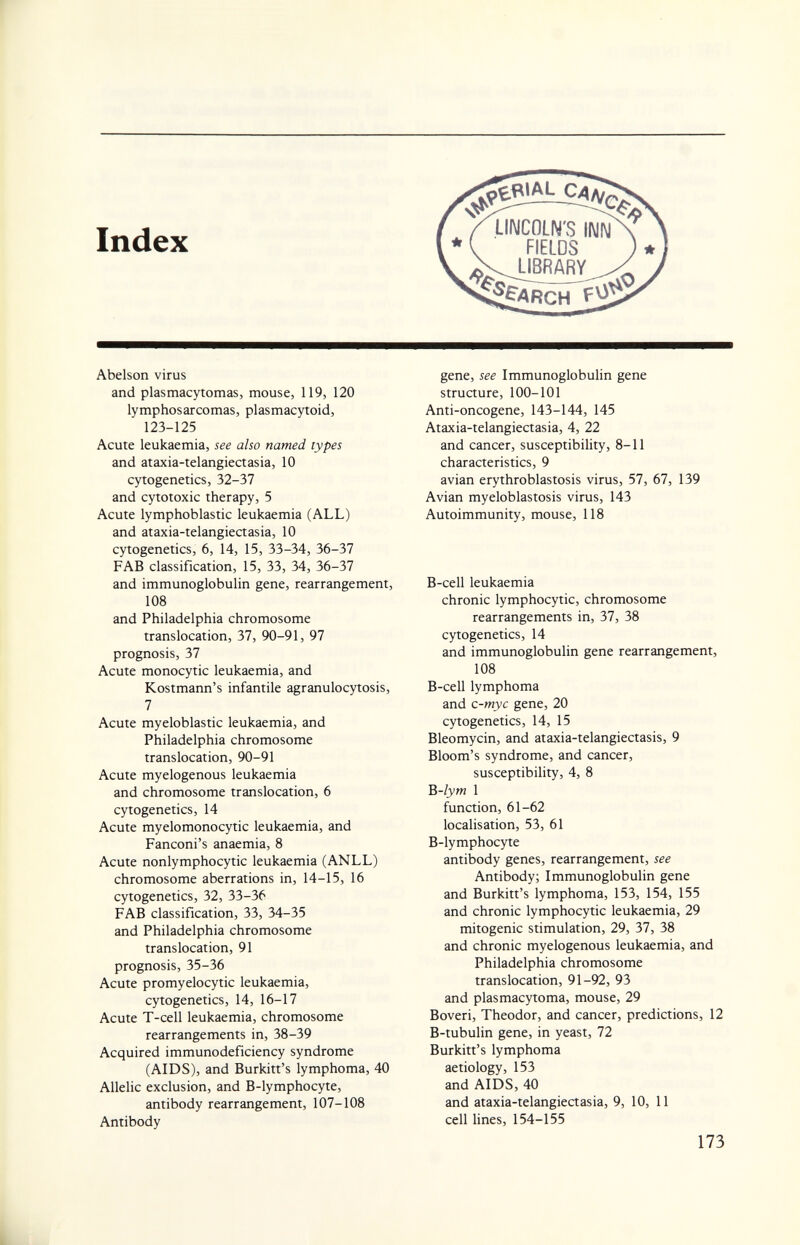 Abelson virus and plasmacytomas, mouse, 119, 120 lymphosarcomas, plasmacytoid, 123-125 Acute leukaemia, see also named types and ataxia-telangiectasia, 10 cytogenetics, 32-37 and cytotoxic therapy, 5 Acute lymphoblastic leukaemia (ALL) and ataxia-telangiectasia, 10 cytogenetics, 6, 14, 15, 33-34, 36-37 FAB classification, 15, 33, 34, 36-37 and immunoglobulin gene, rearrangement, 108 and Philadelphia chromosome translocation, 37, 90-91, 97 prognosis, 37 Acute monocytic leukaemia, and Kostmann's infantile agranulocytosis, 7 Acute myeloblastic leukaemia, and Philadelphia chromosome translocation, 90-91 Acute myelogenous leukaemia and chromosome translocation, 6 cytogenetics, 14 Acute myelomonocytic leukaemia, and Fanconi's anaemia, 8 Acute nonlymphocytic leukaemia (ANLL) chromosome aberrations in, 14-15, 16 cytogenetics, 32, 33-36 FAB classification, 33, 34-35 and Philadelphia chromosome translocation, 91 prognosis, 35-36 Acute promyelocytic leukaemia, cytogenetics, 14, 16-17 Acute T-cell leukaemia, chromosome rearrangements in, 38-39 Acquired immunodeficiency syndrome (AIDS), and Burkitt's lymphoma, 40 Allelic exclusion, and B-lymphocyte, antibody rearrangement, 107-108 Antibody gene, see Immunoglobulin gene structure, 100-101 Anti-oncogene, 143-144, 145 Ataxia-telangiectasia, 4, 22 and cancer, susceptibility, 8-11 characteristics, 9 avian erythroblastosis virus, 57, 67, 139 Avian myeloblastosis virus, 143 Autoimmunity, mouse, 118 B-cell leukaemia chronic lymphocytic, chromosome rearrangements in, 37, 38 cytogenetics, 14 and immunoglobulin gene rearrangement, 108 B-cell lymphoma and c-myc gene, 20 cytogenetics, 14, 15 Bleomycin, and ataxia-telangiectasis, 9 Bloom's syndrome, and cancer, susceptibility, 4, 8 B-lym 1 function, 61-62 localisation, 53, 61 B-lymphocyte antibody genes, rearrangement, see Antibody; Immunoglobulin gene and Burkitt's lymphoma, 153, 154, 155 and chronic lymphocytic leukaemia, 29 mitogenic stimulation, 29, 37, 38 and chronic myelogenous leukaemia, and Philadelphia chromosome translocation, 91-92, 93 and plasmacytoma, mouse, 29 Boveri, Theodor, and cancer, predictions, 12 B-tubulin gene, in yeast, 72 Burkitt's lymphoma aetiology, 153 and AIDS, 40 and ataxia-telangiectasia, 9, 10, 11 cell lines, 154-155 173 к