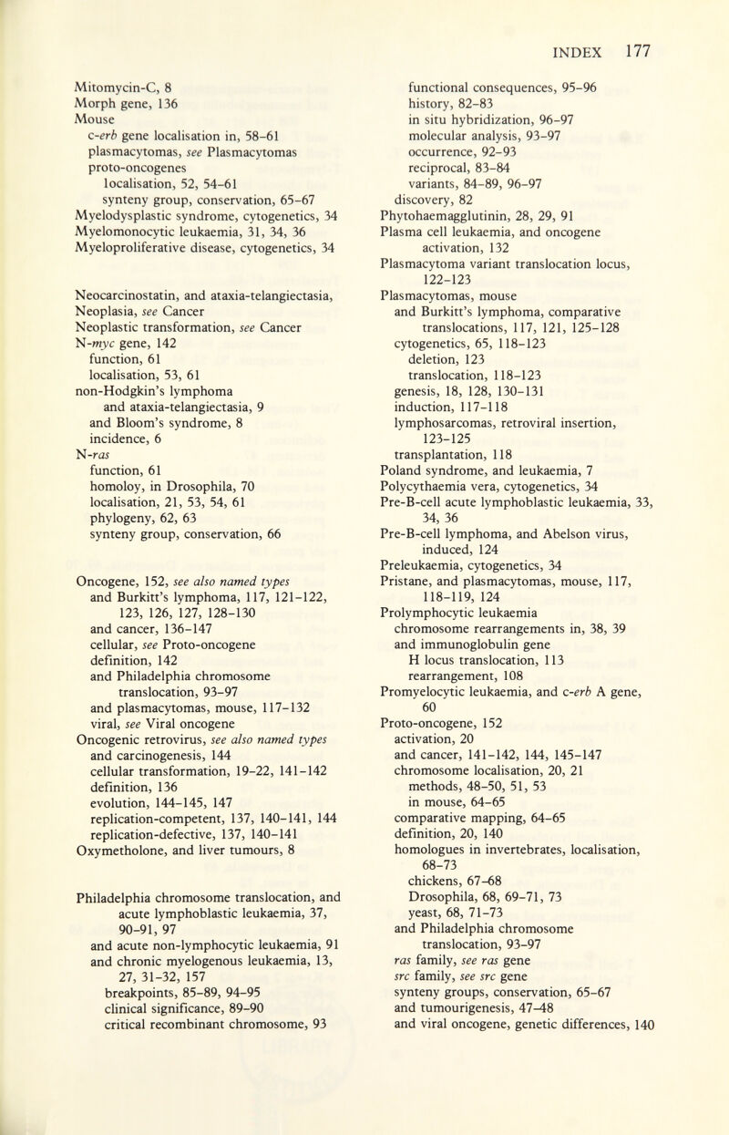 INDEX 177 Mitomycin-C, 8 Morph gene, 136 Mouse c-erb gene localisation in, 58-61 plasmacytomas, see Plasmacytomas proto-oncogenes localisation, 52, 54-61 synteny group, conservation, 65-67 Myelodysplastic syndrome, cytogenetics, 34 Myelomonocytic leukaemia, 31, 34, 36 Myeloproliferative disease, cytogenetics, 34 Neocarcinostatin, and ataxia-telangiectasia. Neoplasia, see Cancer Neoplastic transformation, see Cancer N-W3;c gene, 142 function, 61 localisation, 53, 61 non-Hodgkin's lymphoma and ataxia-telangiectasia, 9 and Bloom's syndrome, 8 incidence, 6 N-r<25 function, 61 homoloy, in Drosophila, 70 localisation, 21, 53, 54, 61 phylogeny, 62, 63 synteny group, conservation, 66 Oncogene, 152, see also named types and Burkitt's lymphoma, 117, 121-122, 123, 126, 127, 128-130 and cancer, 136-147 cellular, see Proto-oncogene definition, 142 and Philadelphia chromosome translocation, 93-97 and plasmacytomas, mouse, 117-132 viral, see Viral oncogene Oncogenic retrovirus, see also named types and carcinogenesis, 144 cellular transformation, 19-22, 141-142 definition, 136 evolution, 144-145, 147 replication-competent, 137, 140-141, 144 replication-defective, 137, 140-141 Oxymetholone, and liver tumours, 8 Philadelphia chromosome translocation, and acute lymphoblastic leukaemia, 37, 90-91, 97 and acute non-lymphocytic leukaemia, 91 and chronic myelogenous leukaemia, 13, 27, 31-32, 157 breakpoints, 85-89, 94-95 clinical significance, 89-90 critical recombinant chromosome, 93 functional consequences, 95-96 history, 82-83 in situ hybridization, 96-97 molecular analysis, 93-97 occurrence, 92-93 reciprocal, 83-84 variants, 84-89, 96-97 discovery, 82 Phytohaemagglutinin, 28, 29, 91 Plasma cell leukaemia, and oncogene activation, 132 Plasmacytoma variant translocation locus, 122-123 Plasmacytomas, mouse and Burkitt's lymphoma, comparative translocations, 117, 121, 125-128 cytogenetics, 65, 118-123 deletion, 123 translocation, 118-123 genesis, 18, 128, 130-131 induction, 117-118 lymphosarcomas, retroviral insertion, 123-125 transplantation, 118 Poland syndrome, and leukaemia, 7 Polycythaemia vera, cytogenetics, 34 Pre-B-cell acute lymphoblastic leukaemia, 33, 34, 36 Pre-B-cell lymphoma, and Abelson virus, induced, 124 Preleukaemia, cytogenetics, 34 Pristane, and plasmacytomas, mouse, 117, 118-119, 124 Prolymphocytic leukaemia chromosome rearrangements in, 38, 39 and immunoglobulin gene H locus translocation, 113 rearrangement, 108 Promyelocytic leukaemia, and c-erb A gene, 60 Proto-oncogene, 152 activation, 20 and cancer, 141-142, 144, 145-147 chromosome localisation, 20, 21 methods, 48-50, 51, 53 in mouse, 64-65 comparative mapping, 64-65 definition, 20, 140 homologues in invertebrates, localisation, 68-73 chickens, 67-68 Drosophila, 68, 69-71, 73 yeast, 68, 71-73 and Philadelphia chromosome translocation, 93-97 ras family, see ras gene src family, see src gene synteny groups, conservation, 65-67 and tumourigenesis, 47-48 and viral oncogene, genetic differences, 140 L