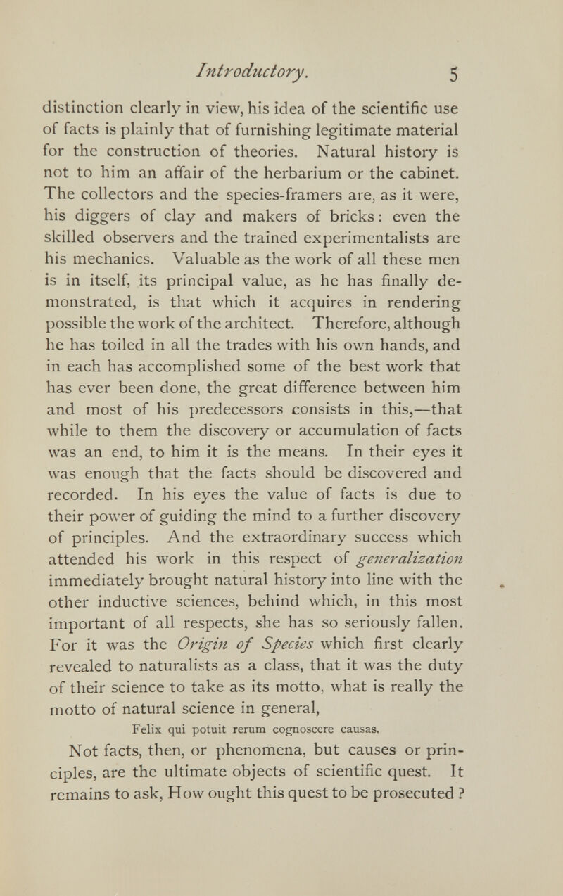 distinction clearly in view, his idea of the scientific use of facts is plainly that of furnishing legitimate material for the construction of theories. Natural history is not to him an affair of the herbarium or the cabinet. The collectors and the species-framers are, as it were, his diggers of clay and makers of bricks: even the skilled observers and the trained experimentalists are his mechanics. Valuable as the work of all these men is in itself, its principal value, as he has finally de monstrated, is that which it acquires in rendering possible the work of the architect. Therefore, although he has toiled in all the trades with his own hands, and in each has accomplished some of the best work that has ever been done, the great difference between him and most of his predecessors consists in this,—that while to them the discovery or accumulation of facts was an end, to him it is the means. In their eyes it was enough that the facts should be discovered and recorded. In his eyes the value of facts is due to their power of guiding the mind to a further discovery of principles. And the extraordinary success which attended his work in this respect of generalization immediately brought natural history into line with the other inductive sciences, behind which, in this most important of all respects, she has so seriously fallen. For it was the Origin of Species which first clearly revealed to naturalists as a class, that it was the duty of their science to take as its motto, what is really the motto of natural science in general, Felix qui potuit rerum cognoscere causas. Not facts, then, or phenomena, but causes or prin ciples, are the ultimate objects of scientific quest. It remains to ask, How ought this quest to be prosecuted ?