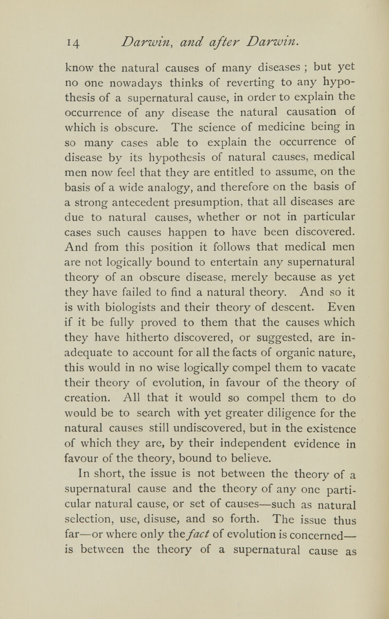 know the natural causes of many diseases ; but yet no one nowadays thinks of reverting to any hypo thesis of a supernatural cause, in order to explain the occurrence of any disease the natural causation of which is obscure. The science of medicine being in so many cases able to explain the occurrence of disease by its hypothesis of natural causes, medical men now feel that they are entitled to assume, on the basis of a wide analogy, and therefore on the basis of a strong antecedent presumption, that all diseases are due to natural causes, whether or not in particular cases such causes happen to have been discovered. And from this position it follows that medical men are not logically bound to entertain any supernatural theory of an obscure disease, merely because as yet they have failed to find a natural theory. And so it is with biologists and their theory of descent. Even if it be fully proved to them that the causes which they have hitherto discovered, or suggested, are in adequate to account for all the facts of organic nature, this would in no wise logically compel them to vacate their theory of evolution, in favour of the theory of creation. All that it would so compel them to do would be to search with yet greater diligence for the natural causes still undiscovered, but in the existence of which they are, by their independent evidence in favour of the theory, bound to believe. In short, the issue is not between the theory of a supernatural cause and the theory of any one parti cular natural cause, or set of causes—such as natural selection, use, disuse, and so forth. The issue thus far—or where only the fact of evolution is concerned— is between the theory of a supernatural cause as