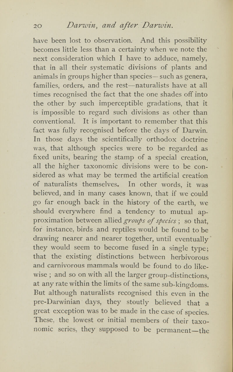 have been lost to observation. And this possibility becomes little less than a certainty when we note the next consideration which I have to adduce, namely, that in all their systematic divisions of plants and animals in groups higher than species— such as genera, families, orders, and the rest—naturalists have at all times recognised the fact that the one shades off into the other by such imperceptible gradations, that it is impossible to regard such divisions as other than conventional. It is important to remember that this fact was fully recognised before the days of Darwin. In those days the scientifically orthodox doctrine was, that although species were to be regarded as fixed units, bearing the stamp of a special creation, all the higher taxonomic divisions were to be con sidered as what may be termed the artificial creation of naturalists themselves. In other words, it was believed, and in many cases known, that if we could go far enough back in the history of the earth, we should everywhere find a tendency to mutual ap proximation between allied groups of species ; so that, for instance, birds and reptiles would be found to be drawing nearer and nearer together, until eventually they would seem to become fused in a single type; that the existing distinctions between herbivorous and carnivorous mammals would be found to do like wise ; and so on with all the larger group-distinctions, at any rate within the limits of the same sub-kingdoms. But although naturalists recognised this even in the pre-Darwinian days, they stoutly believed that a great exception was to be made in the case of species. These, the lowest or initial members of their taxo nomic series, they supposed to be permanent—the