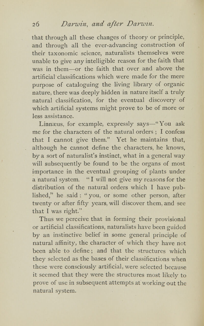 that through all these changes of theory or principle, and through all the ever-advancing construction of their taxonomic science, naturalists themselves were unable to give any intelligible reason for the faith that was in them—or the faith that over and above the artificial classifications which were made for the mere purpose of cataloguing the living library of organic nature, there was deeply hidden in nature itself a truly natural classification, for the eventual discovery of which artificial systems might prove to be of more or less assistance. Linnaeus, for example, expressly says—“You ask me for the characters of the natural orders ; I confess that I cannot give them.” Yet he maintains that, although he cannot define the characters, he knows, by a sort of naturalist’s instinct, what in a general way will subsequently be found to be the organs of most importance in the eventual grouping of plants under a natural system. “ I will not give my reasons for the distribution of the natural orders which I have pub lished,” he said : “ you, or some other person, after twenty or after fifty years, will discover them, and see that I was right.” Thus we perceive that in forming their provisional or artificial classifications, naturalists have been guided by an instinctive belief in some general principle of natural affinity, the character of which they have not been able to define; and that the structures which they selected as the bases of their classifications when these were consciously artificial, were selected because it seemed that they were the structures most likely to prove of use in subsequent attempts at working out the natural system.