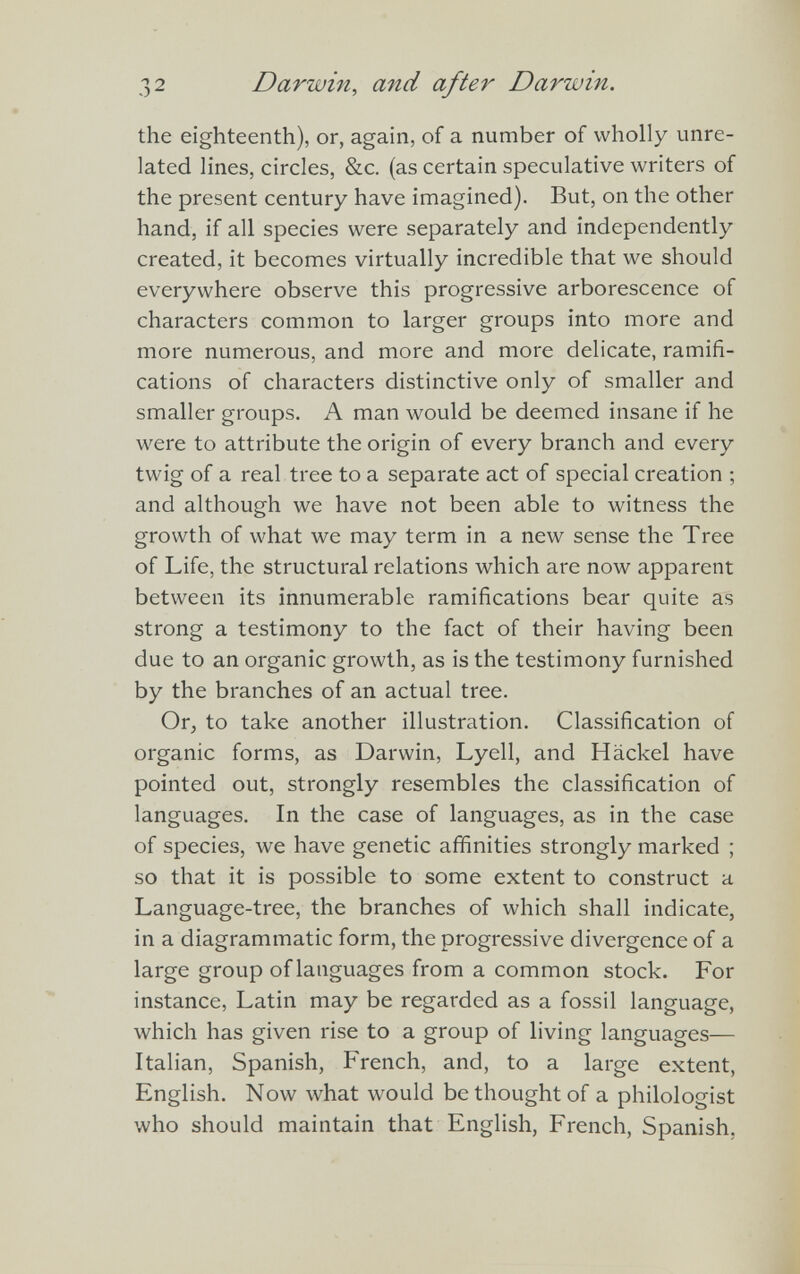 the eighteenth), or, again, of a number of wholly unre lated lines, circles, &c. (as certain speculative writers of the present century have imagined). But, on the other hand, if all species were separately and independently created, it becomes virtually incredible that we should everywhere observe this progressive arborescence of characters common to larger groups into more and more numerous, and more and more delicate, ramifi cations of characters distinctive only of smaller and smaller groups. A man would be deemed insane if he were to attribute the origin of every branch and every twig of a real tree to a separate act of special creation ; and although we have not been able to witness the growth of what we may term in a new sense the Tree of Life, the structural relations which are now apparent between its innumerable ramifications bear quite as strong a testimony to the fact of their having been due to an organic growth, as is the testimony furnished by the branches of an actual tree. Or, to take another illustration. Classification of organic forms, as Darwin, Lyell, and Hackel have pointed out, strongly resembles the classification of languages. In the case of languages, as in the case of species, we have genetic affinities strongly marked ; so that it is possible to some extent to construct a Language-tree, the branches of which shall indicate, in a diagrammatic form, the progressive divergence of a large group of languages from a common stock. For instance, Latin may be regarded as a fossil language, which has given rise to a group of living languages— Italian, Spanish, French, and, to a large extent, English. Now what would be thought of a philologist who should maintain that English, French, Spanish.