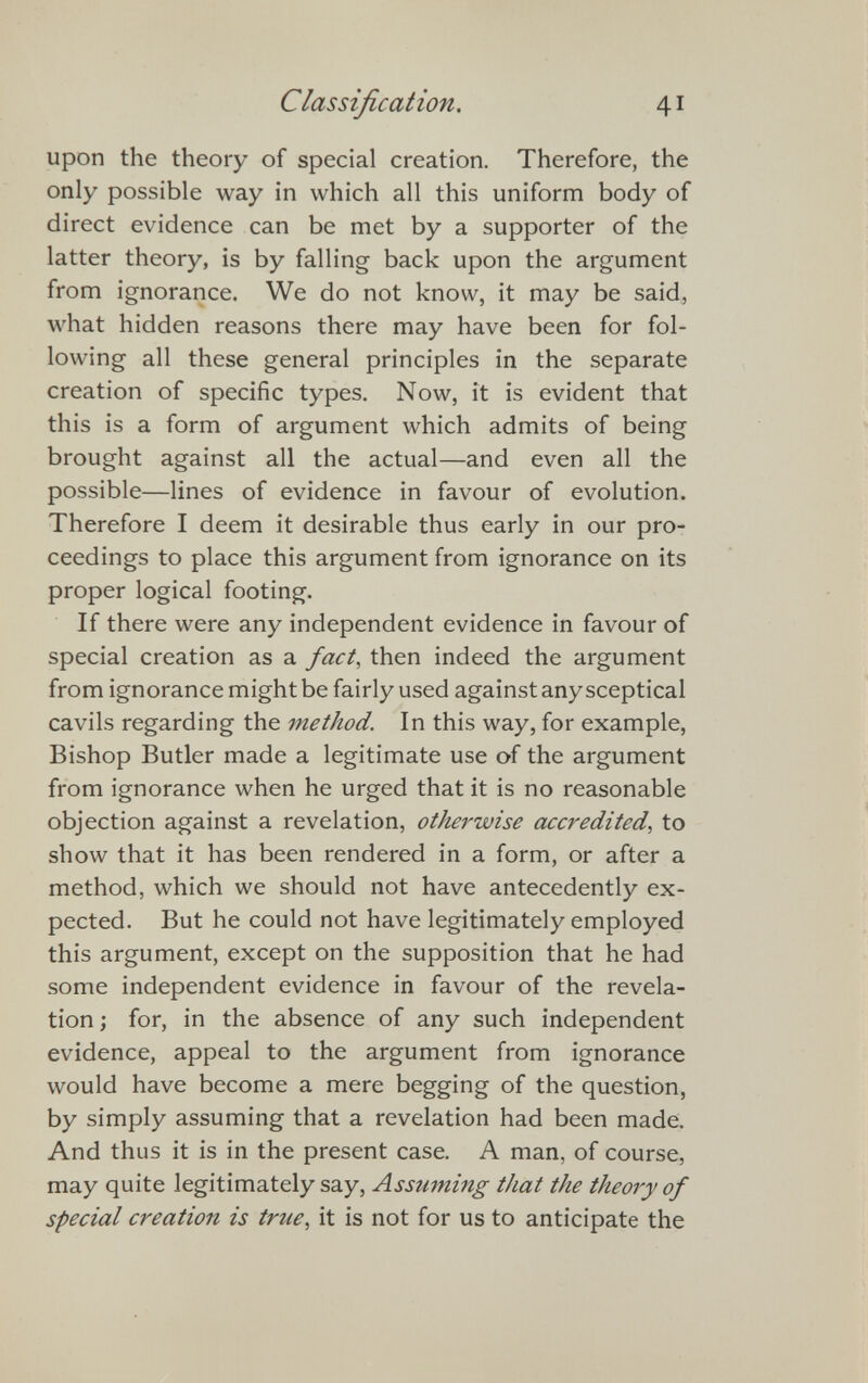 Classification. 41 upon the theory of special creation. Therefore, the only possible way in which all this uniform body of direct evidence can be met by a supporter of the latter theory, is by falling back upon the argument from ignorance. We do not know, it may be said, what hidden reasons there may have been for fol lowing all these general principles in the separate creation of specific types. Now, it is evident that this is a form of argument which admits of being brought against all the actual—and even all the possible—lines of evidence in favour of evolution. Therefore I deem it desirable thus early in our pro ceedings to place this argument from ignorance on its proper logical footing. If there were any independent evidence in favour of special creation as a fact , then indeed the argument from ignorance might be fairly used against any sceptical cavils regarding the method. In this way, for example, Bishop Butler made a legitimate use of the argument from ignorance when he urged that it is no reasonable objection against a revelation, otherwise accredited , to show that it has been rendered in a form, or after a method, which we should not have antecedently ex pected. But he could not have legitimately employed this argument, except on the supposition that he had some independent evidence in favour of the revela tion ; for, in the absence of any such independent evidence, appeal to the argument from ignorance would have become a mere begging of the question, by simply assuming that a revelation had been made. And thus it is in the present case. A man, of course, may quite legitimately say, Assuming that the theory of special creation is true , it is not for us to anticipate the