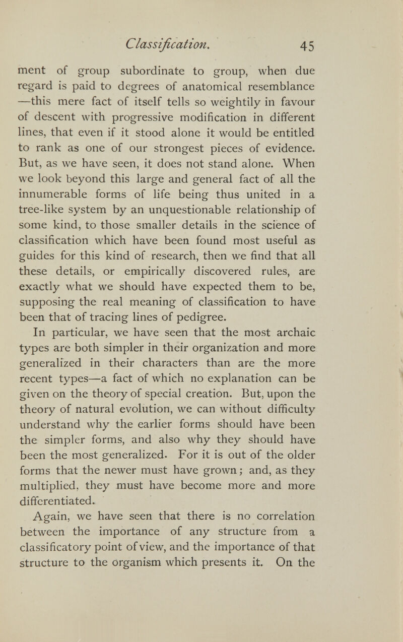 Classification. 45 ment of group subordinate to group, when due regard is paid to degrees of anatomical resemblance —this mere fact of itself tells so weightily in favour of descent with progressive modification in different lines, that even if it stood alone it would be entitled to rank as one of our strongest pieces of evidence. But, as we have seen, it does not stand alone. When we look beyond this large and general fact of all the innumerable forms of life being thus united in a tree-like system by an unquestionable relationship of some kind, to those smaller details in the science of classification which have been found most useful as guides for this kind of research, then we find that all these details, or empirically discovered rules, are exactly what we should have expected them to be, supposing the real meaning of classification to have been that of tracing lines of pedigree. In particular, we have seen that the most archaic types are both simpler in their organization and more generalized in their characters than are the more recent types—a fact of which no explanation can be given on the theory of special creation. But, upon the theory of natural evolution, we can without difficulty understand why the earlier forms should have been the simpler forms, and also why they should have been the most generalized. For it is out of the older forms that the newer must have grown; and, as they multiplied, they must have become more and more differentiated. Again, we have seen that there is no correlation between the importance of any structure from a classificatory point of view, and the importance of that structure to the organism which presents it. On the