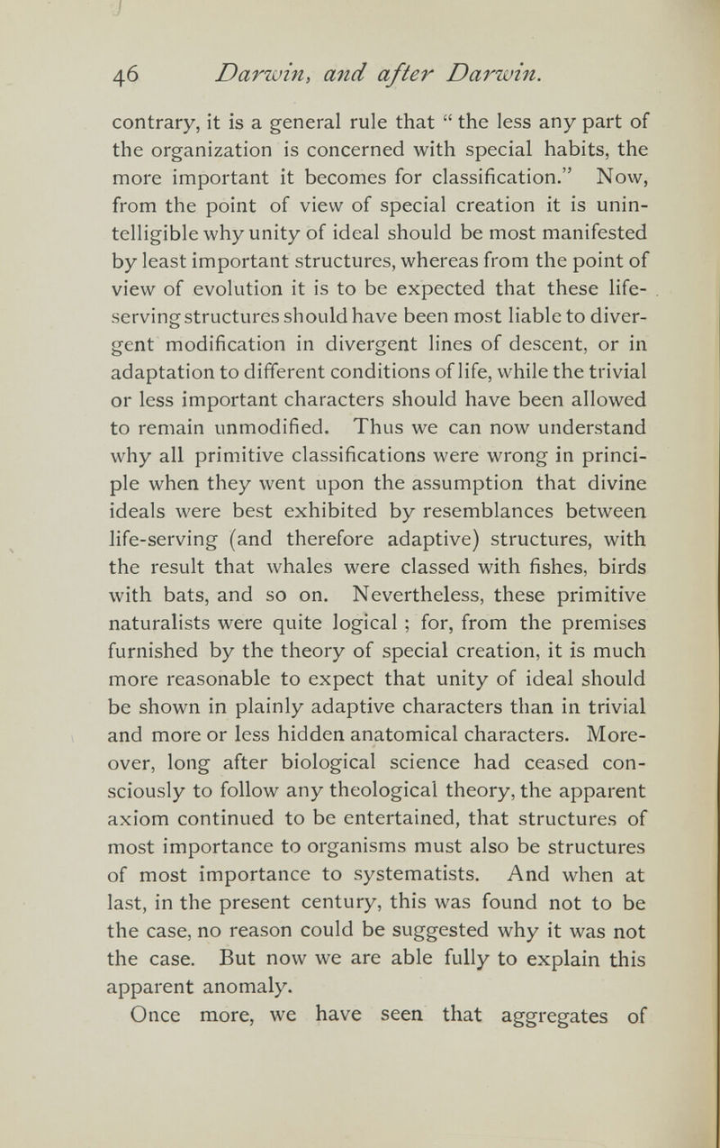 46 Darzuin, and after Darwin. contrary, it is a general rule that “ the less any part of the organization is concerned with special habits, the more important it becomes for classification.” Now, from the point of view of special creation it is unin telligible why unity of ideal should be most manifested by least important structures, whereas from the point of view of evolution it is to be expected that these life serving structures should have been most liable to diver gent modification in divergent lines of descent, or in adaptation to different conditions of life, while the trivial or less important characters should have been allowed to remain unmodified. Thus we can now understand why all primitive classifications were wrong in princi ple when they went upon the assumption that divine ideals were best exhibited by resemblances between life-serving (and therefore adaptive) structures, with the result that whales were classed with fishes, birds with bats, and so on. Nevertheless, these primitive naturalists were quite logical ; for, from the premises furnished by the theory of special creation, it is much more reasonable to expect that unity of ideal should be shown in plainly adaptive characters than in trivial and more or less hidden anatomical characters. More over, long after biological science had ceased con sciously to follow any theological theory, the apparent axiom continued to be entertained, that structures of most importance to organisms must also be structures of most importance to systematists. And when at last, in the present century, this was found not to be the case, no reason could be suggested why it was not the case. But now we are able fully to explain this apparent anomaly. Once more, we have seen that aggregates of