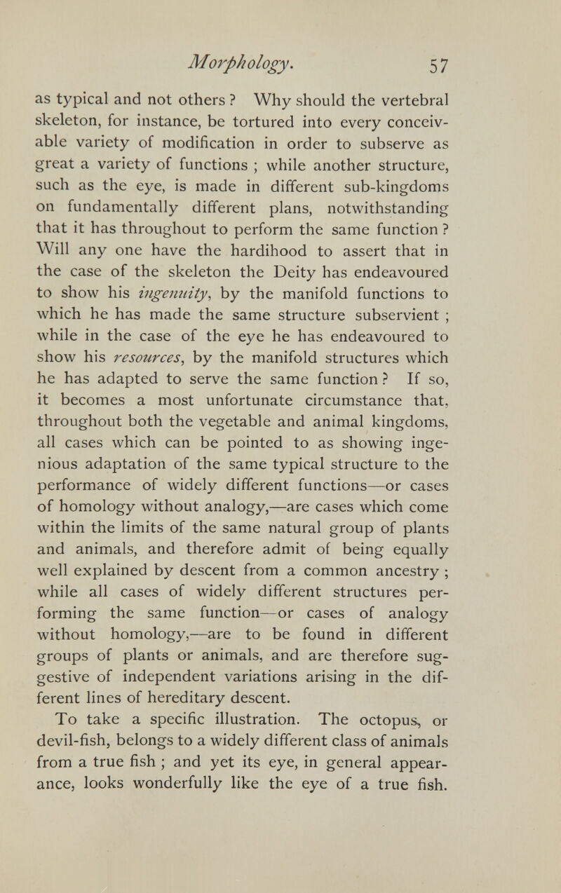 as typical and not others ? Why should the vertebral skeleton, for instance, be tortured into every conceiv able variety of modification in order to subserve as great a variety of functions ; while another structure, such as the eye, is made in different sub-kingdoms on fundamentally different plans, notwithstanding that it has throughout to perform the same function ? Will any one have the hardihood to assert that in the case of the skeleton the Deity has endeavoured to show his ingenuity , by the manifold functions to which he has made the same structure subservient ; while in the case of the eye he has endeavoured to show his resources , by the manifold structures which he has adapted to serve the same function ? If so, it becomes a most unfortunate circumstance that, throughout both the vegetable and animal kingdoms, all cases which can be pointed to as showing inge nious adaptation of the same typical structure to the performance of widely different functions—or cases of homology without analogy,—are cases which come within the limits of the same natural group of plants and animals, and therefore admit of being equally well explained by descent from a common ancestry ; while all cases of widely different structures per forming the same function—or cases of analogy without homology,—are to be found in different groups of plants or animals, and are therefore sug gestive of independent variations arising in the dif ferent lines of hereditary descent. To take a specific illustration. The octopus, or devil-fish, belongs to a widely different class of animals from a true fish ; and yet its eye, in general appear ance, looks wonderfully like the eye of a true fish.