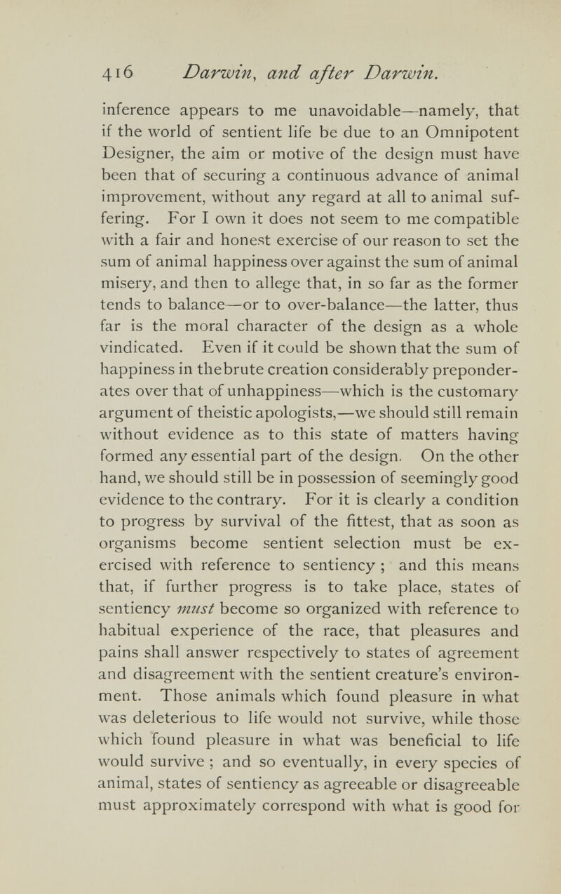 inference appears to me unavoidable—namely, that if the world of sentient life be due to an Omnipotent Designer, the aim or motive of the design must have been that of securing a continuous advance of animal improvement, without any regard at all to animal suf fering. For I own it does not seem to me compatible with a fair and honest exercise of our reason to set the sum of animal happiness over against the sum of animal misery, and then to allege that, in so far as the former tends to balance—or to over-balance—the latter, thus far is the moral character of the design as a whole vindicated. Even if it could be shown that the sum of happiness in thebrute creation considerably preponder ates over that of unhappiness—which is the customary argument of theistic apologists,—we should still remain without evidence as to this state of matters having formed any essential part of the design. On the other hand, we should still be in possession of seemingly good evidence to the contrary. For it is clearly a condition to progress by survival of the fittest, that as soon as organisms become sentient selection must be ex- ercised with reference to sentiency ; and this means that, if further progress is to take place, states of sentiency must become so organized with reference to habitual experience of the race, that pleasures and pains shall answer respectively to states of agreement and disagreement with the sentient creature’s environ ment. Those animals which found pleasure in what was deleterious to life would not survive, while those which found pleasure in what was beneficial to life would survive ; and so eventually, in every species of animal, states of sentiency as agreeable or disagreeable must approximately correspond with what is good for