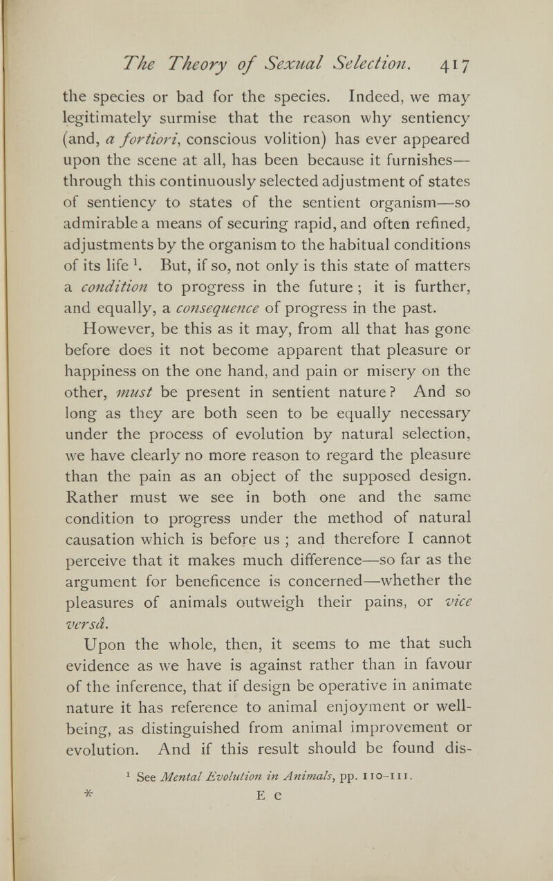 the species or bad for the species. Indeed, we may legitimately surmise that the reason why sentiency (and, a fortiori , conscious volition) has ever appeared upon the scene at all, has been because it furnishes— through this continuously selected adjustment of states of sentiency to states of the sentient organism—so admirable a means of securing rapid, and often refined, adjustments by the organism to the habitual conditions of its life k But, if so, not only is this state of matters a condition to progress in the future ; it is further, and equally, a consequence of progress in the past. However, be this as it may, from all that has gone before does it not become apparent that pleasure or happiness on the one hand, and pain or misery on the other, must be present in sentient nature ? And so long as they are both seen to be equally necessary under the process of evolution by natural selection, we have clearly no more reason to regard the pleasure than the pain as an object of the supposed design. Rather must we see in both one and the same condition to progress under the method of natural causation which is before us ; and therefore I cannot perceive that it makes much difference—so far as the argument for beneficence is concerned—whether the pleasures of animals outweigh their pains, or vice versa. Upon the whole, then, it seems to me that such evidence as we have is against rather than in favour of the inference, that if design be operative in animate nature it has reference to animal enjoyment or well being, as distinguished from animal improvement or evolution. And if this result should be found dis- 1 See Mental Evolution in Animals , pp. iio-m.