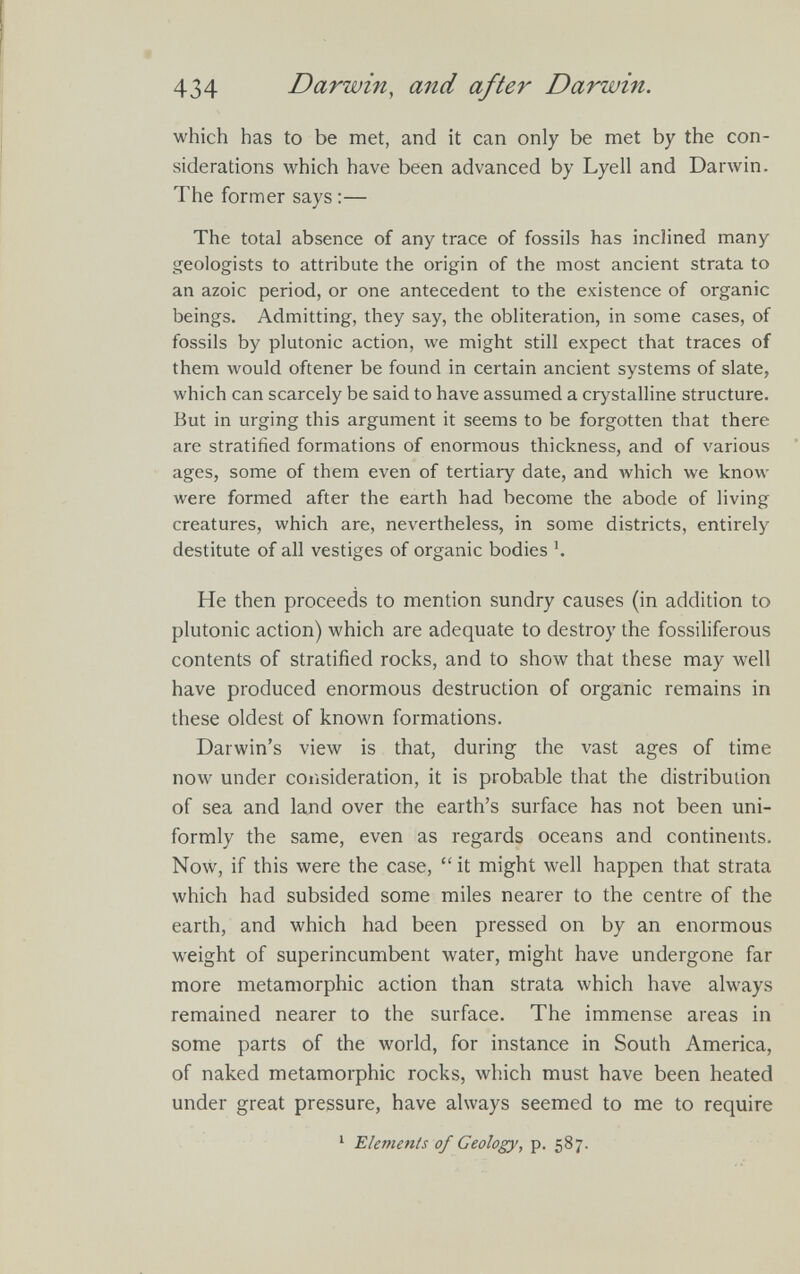 which has to be met, and it can only be met by the con siderations which have been advanced by Lyell and Darwin. The former says:— The total absence of any trace of fossils has inclined many geologists to attribute the origin of the most ancient strata to an azoic period, or one antecedent to the existence of organic beings. Admitting, they say, the obliteration, in some cases, of fossils by plutonic action, we might still expect that traces of them would oftener be found in certain ancient systems of slate, which can scarcely be said to have assumed a crystalline structure. But in urging this argument it seems to be forgotten that there are stratified formations of enormous thickness, and of various ages, some of them even of tertiary date, and which we know were formed after the earth had become the abode of living creatures, which are, nevertheless, in some districts, entirely destitute of all vestiges of organic bodies h He then proceeds to mention sundry causes (in addition to plutonic action) which are adequate to destroy the fossiliferous contents of stratified rocks, and to show that these may well have produced enormous destruction of organic remains in these oldest of known formations. Darwin’s view is that, during the vast ages of time now under consideration, it is probable that the distribution of sea and land over the earth’s surface has not been uni formly the same, even as regards oceans and continents. Now, if this were the case, “ it might well happen that strata which had subsided some miles nearer to the centre of the earth, and which had been pressed on by an enormous weight of superincumbent water, might have undergone far more metamorphic action than strata which have always remained nearer to the surface. The immense areas in some parts of the world, for instance in South America, of naked metamorphic rocks, which must have been heated under great pressure, have always seemed to me to require 1 Elements of Geology, p. 587.