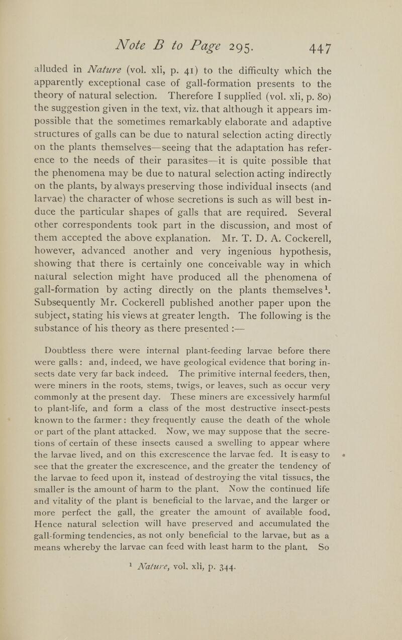 alluded in Nature (vol. xli, p. 41) to the difficulty which the apparently exceptional case of gall-formation presents to the theory of natural selection. Therefore I supplied (vol. xli, p. 80) the suggestion given in the text, viz. that although it appears im possible that the sometimes remarkably elaborate and adaptive structures of galls can be due to natural selection acting directly on the plants themselves—seeing that the adaptation has refer ence to the needs of their parasites—it is quite possible that the phenomena may be due to natural selection acting indirectly on the plants, by always preserving those individual insects (and larvae) the character of whose secretions is such as will best in duce the particular shapes of galls that are required. Several other correspondents took part in the discussion, and most of them accepted the above explanation. Mr. T. D. A. Cockerell, however, advanced another and very ingenious hypothesis, showing that there is certainly one conceivable way in which natural selection might have produced all the phenomena of gall-formation by acting directly on the plants themselves 1 . Subsequently Mr. Cockerell published another paper upon the subject, stating his views at greater length. The following is the substance of his theory as there presented :— Doubtless there were internal plant-feeding larvae before there were galls: and, indeed, we have geological evidence that boring in sects date very far back indeed. The primitive internal feeders, then, were miners in the roots, stems, twigs, or leaves, such as occur very commonly at the present day. These miners are excessively harmful to plant-life, and form a class of the most destructive insect-pests known to the farmer: they frequently cause the death of the whole or part of the plant attacked. Now, we may suppose that the secre tions of certain of these insects caused a swelling to appear where the larvae lived, and on this excrescence the larvae fed. It is easy to see that the greater the excrescence, and the greater the tendency of the larvae to feed upon it, instead of destroying the vital tissues, the smaller is the amount of harm to the plant. Now the continued life and vitality of the plant is beneficial to the larvae, and the larger or more perfect the gall, the greater the amount of available food. Hence natural selection will have preserved and accumulated the gall-forming tendencies, as not only beneficial to the larvae, but as a means whereby the larvae can feed with least harm to the plant. So 1 Nature, vol. xli, p. 344.