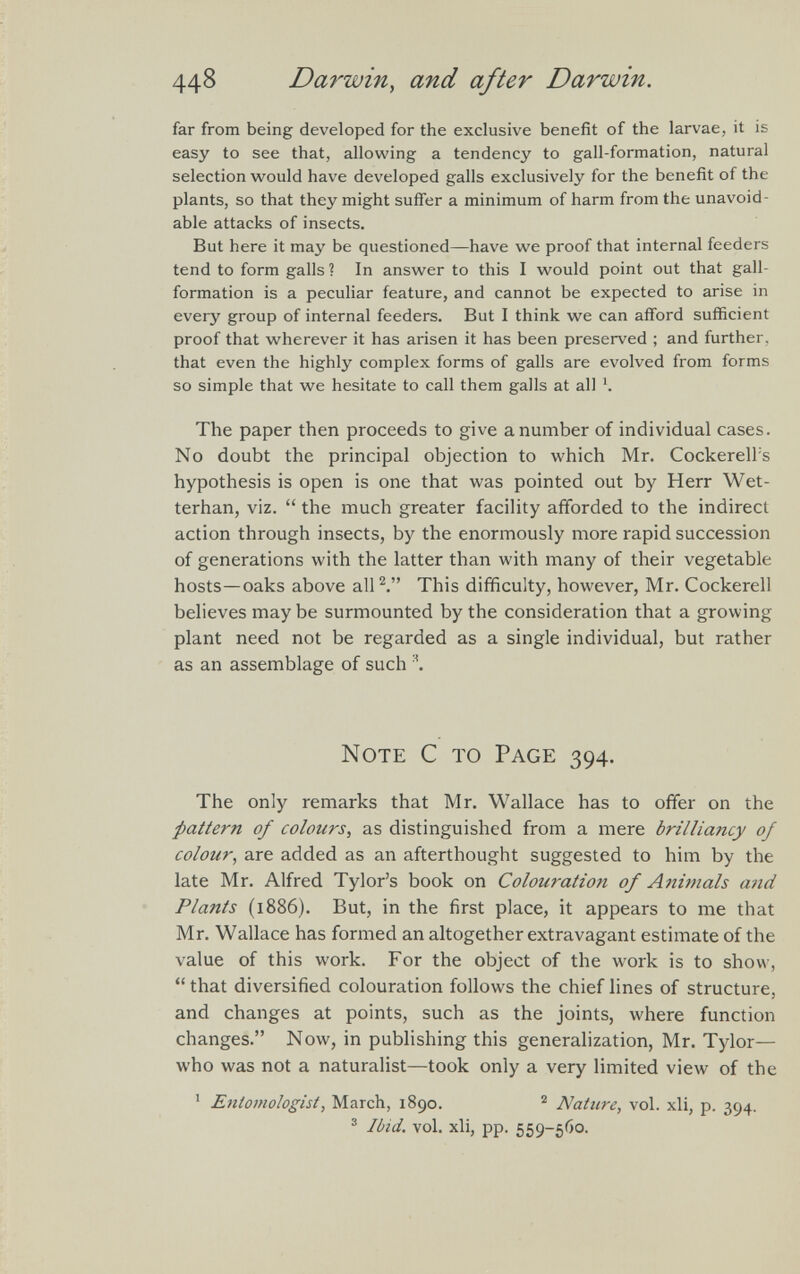 far from being developed for the exclusive benefit of the larvae, it is easy to see that, allowing a tendency to gall-formation, natural selection would have developed galls exclusively for the benefit of the plants, so that they might suffer a minimum of harm from the unavoid able attacks of insects. But here it may be questioned—have we proof that internal feeders tend to form galls ? In answer to this I would point out that gall- formation is a peculiar feature, and cannot be expected to arise in every group of internal feeders. But I think we can afford sufficient proof that wherever it has arisen it has been preserved ; and further, that even the highly complex forms of galls are evolved from forms so simple that we hesitate to call them galls at all x . The paper then proceeds to give a number of individual cases. No doubt the principal objection to which Mr. Cockerelfs hypothesis is open is one that was pointed out by Herr Wet- terhan, viz. “ the much greater facility afforded to the indirect action through insects, by the enormously more rapid succession of generations with the latter than with many of their vegetable hosts—oaks above all 2 .” This difficulty, however, Mr. Cockerell believes may be surmounted by the consideration that a growing plant need not be regarded as a single individual, but rather as an assemblage of such \ Note C to Page 394. The only remarks that Mr. Wallace has to offer on the pattern of colours , as distinguished from a mere brilliancy of colour , are added as an afterthought suggested to him by the late Mr. Alfred Tylor’s book on Colowation of Animals and Plants (1886). But, in the first place, it appears to me that Mr. Wallace has formed an altogether extravagant estimate of the value of this work. For the object of the work is to show, “ that diversified colouration follows the chief lines of structure, and changes at points, such as the joints, where function changes.” Now, in publishing this generalization, Mr. Tylor— who was not a naturalist—took only a very limited view of the 1 Entomologist , March, 1890. 2 Nature, vol. xli, p. 394. 3 Ibid. vol. xli, pp. 559-560.