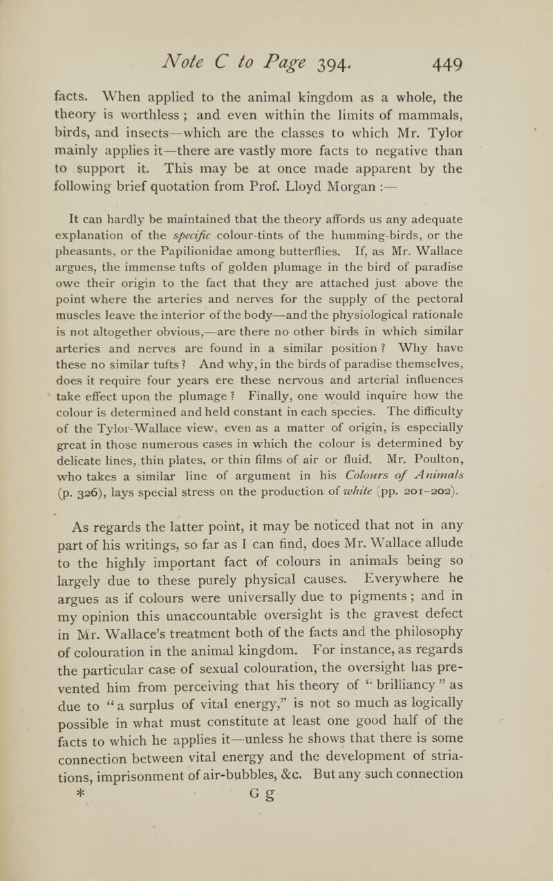 facts. When applied to the animal kingdom as a whole, the theory is worthless ; and even within the limits of mammals, birds, and insects—which are the classes to which Mr. Tylor mainly applies it—there are vastly more facts to negative than to support it. This may be at once made apparent by the following brief quotation from Prof. Lloyd Morgan :— It can hardly be maintained that the theory affords us any adequate explanation of the specific colour-tints of the humming-birds, or the pheasants, or the Papilionidae among butterflies. If, as Mr. Wallace argues, the immense tufts of golden plumage in the bird of paradise owe their origin to the fact that they are attached just above the point where the arteries and nerves for the supply of the pectoral muscles leave the interior of the body—and the physiological rationale is not altogether obvious,—are there no other birds in which similar arteries and nerves are found in a similar position ? Why have these no similar tufts ? And why, in the birds of paradise themselves, does it require four years ere these nervous and arterial influences take effect upon the plumage ? Finally, one would inquire how the colour is determined and held constant in each species. The difficulty of the Tylor-Wallace view, even as a matter of origin, is especially great in those numerous cases in which the colour is determined by delicate lines, thin plates, or thin films of air or fluid. Mr. Poulton, who takes a similar line of argument in his Colours of Animals (p. 326), lays special stress on the production of white (pp. 201-202). As regards the latter point, it may be noticed that not in any part of his writings, so far as I can find, does Mr. Wallace allude to the highly important fact of colours in animals being so largely due to these purely physical causes. Everywhere he argues as if colours were universally due to pigments; and in my opinion this unaccountable oversight is the gravest defect in Mr. Wallace’s treatment both of the facts and the philosophy of colouration in the animal kingdom. For instance, as regards the particular case of sexual colouration, the oversight has pre vented him from perceiving that his theory of brilliancy ” as due to “ a surplus of vital energy,” is not so much as logically possible in what must constitute at least one good half of the facts to which he applies it—unless he shows that there is some connection between vital energy and the development of stria- tions, imprisonment of air-bubbles, &c. But any such connection * G g