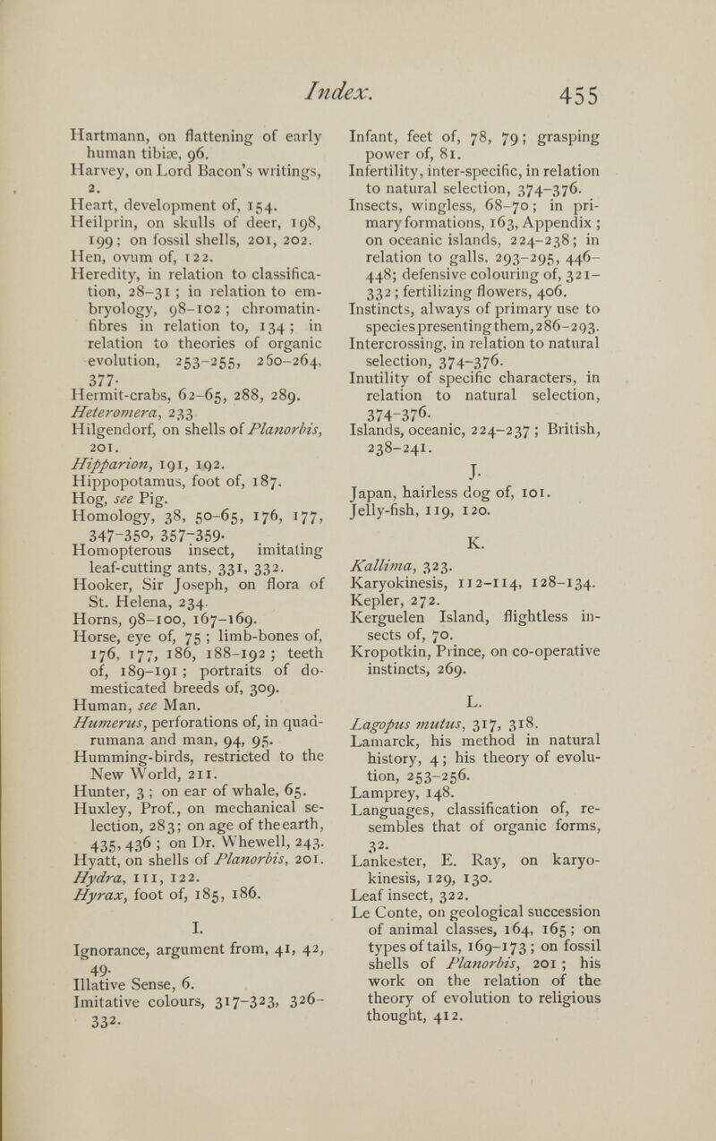 Hartmann, on flattening of early human tibiae, 96. Harvey, on Lord Bacon’s writings, 2. Heart, development of, 154. Heilprin, on skulls of deer, 198, 199; on fossil shells, 201, 202. Hen, ovum of, 122. Heredity, in relation to classifica tion, 28-31 ; in relation to em bryology, 98-102 ; chromatin- fibres in relation to, 134 ; in relation to theories of organic evolution, 253-255, 260-264, 377- Hermit-crabs, 62-65, 288, 289. Heteromera , 233 Hilgendorf, on shells of Planorbis, 201. Hipparion, 191, 192. Hippopotamus, foot of, 187. Hog, see Pig. Homology, 38, 50-65, 176, 177, 347-35°, 357-359- Homopterous insect, imitating leaf-cutting ants, 331, 332. Hooker, Sir Joseph, on flora of St. Helena, 234. Horns, 98-100, 167-169. Horse, eye of, 75 ; limb-bones of, 176, 177, 186, 188-192 ; teeth of, 189-191 ; portraits of do mesticated breeds of, 309. Human, see Man. Humerus, perforations of, in quaa- rumana and man, 94, 95. Humming-birds, restricted to the New World, 211. Hunter, 3 ; on ear of whale, 65. Huxley, Prof., on mechanical se lection, 283; on age of theearth, 435, 436 ; on Dr. Whewell, 243. Hyatt, on shells of Planorbis , 201. Hydra, hi, 122. Hyrax, foot of, 185, 186. I. I. Ignorance, argument from, 41, 42, 49. Illative Sense, 6. Imitative colours, 317-323» 3 2 6- 332- Infant, feet of, 78, 79; grasping power of, 81. Infertility, inter-specific, in relation to natural selection, 374-376. Insects, wingless, 68-70; in pri mary formations, 163, Appendix ; on oceanic islands, 224-238; in relation to galls, 293-295, 446- 448; defensive colouring of, 321- 332 ; fertilizing flowers, 406. Instincts, always of primary use to species presenting them,286-293. Intercrossing, in relation to natural selection, 374-376. Inutility of specific characters, in relation to natural selection, 374 - 376 - Islands, oceanic, 224-237 ; British, 238-241. J- Japan, hairless dog of, 101. Jelly-fish, 119, 120. K. Kallima, 323. Karyokinesis, 112-114, 128-134. Kepler, 272. Kerguelen Island, flightless in sects of, 70. Kropotkin, Prince, on co-operative instincts, 269. L. Lagopus mutus, 317, 318. Lamarck, his method in natural history, 4; his theory of evolu tion, 253-256. Lamprey, 148. Languages, classification of, re sembles that of organic forms, 3 2 - Lankester, E. Ray, on karyo kinesis, 129, 130. Leaf insect, 322. Le Conte, on geological succession of animal classes, 164, 165; on types of tails, 169-173; on fossil shells of Planorbis, 201 ; his work on the relation of the theory of evolution to religious thought, 412.