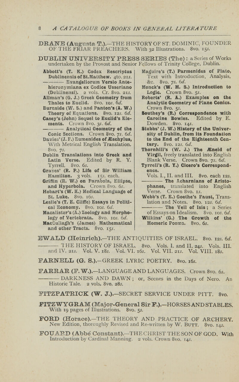 DRAM (Augusta T.).— 'THE HISTORY OF ST. DOMINIC, FOUNDER OF THE FRIAR PREACHERS. With 32 Illustrations. 8vo. i$s. DUBLIN UNIVERSITY PRESS SERIES (The) : a Scries of Works undertaken by the Provost and Senior Fellows of Trinity College, Dublin. Abbott’s (T. K.) Codex Rescriptus Dublinensis of St.Matthew. 410.2ii. —— Evangeliorum Yersio Ante- hieronymiana ex Codice Usseriano (Dubiinensi). 2 vols. Cr. 8vo. 21 s. Allman’s (G. J.) Greek Geometry from Thales to Euclid. 8vo. ior. 6 d. Eurnside (W. S.) and Panton’s (A. W.) Theory of Equations. 8vo. 12f. 6 d. Casey’s (John) Sequel to Euclid’s Ele ments. Crown 8vo. 3 s. 6 d. Analytical Geometry of the Conic Sections. Crown 8vo. 7s. 6 d. Davies’ (J. F.) Eumenides of Aiechylus, With Metrical English Translation. 8vo. 7s. Dublin Translations into Greek and Latin Verse. Edited by R. Y. Tyrrell. 8vo. 6s. Graves’ (R. P.) Life of Sir William Hamilton. 3 vols. 15 s. each. Griffin (R. W.) on Parabola, Ellipse, and Hyperbola. Crown 8vo. 6s. Hobart’s (W. K.) Medical Language of St. Luke. 8vo. 16s. Leslie’s (T. E. Cliffe) Essays in Politi cal Economy. 8vo. ioj. 6 d. Macalister’s (A.) Zoology and Morpho logy of Yertebrata. 8vo. ior. 6d. MacCuIlagh’s (James) Mathematical and other Tracts. 8vo. 155. Maguire’s (T.) Parmenides of Plato, Text with Introduction, Analysis, &c. 8vo. 7s. 6 d. Monck’s (W. H. S.) Introduction to Logic. Crown 8vo. 5i. Roberts’ (R. A.) Examples on the Analytic Geometry of Plane Conics. Crown 8vo. 55. Southey’s (R.) Correspondence with Caroline Bowles. Edited by E. Dowden. 8vo. 145. Stubbs’ (J. W.) History of the Univer sity of Dublin, from its Foundation to the End of the Eighteenth Cen tury. 8vo. 12 s. 6d. Thornhill’s (W. J.) The ASneid of Yirgil, freely translated into English Blank Verse. Crown 8vo. 7s. 6 d. Tyrrell’s (R. Y.) Cicero’s Correspond ence. Vols. I., II. and III. 8 vo. each 125. The Acharnians of Aristo phanes, translated into English Verse. Crown 8vo. if. Webb’s (T. E.) Goethe’s Faust, Trans lation and Notes. 8vo. 12 s. 6 d. The Veil of Isis; a Series of Essays on Idealism. 8vo. 10 s. 6 d. Wilkins’ (G.) The Growth of the Homeric Poems. 8vo. 6s. EWALD (Heinrich).— THE ANTIQUITIES OF ISRAEL. 8vo. 12s. 6d. THE HISTORY OF ISRAEL. 8vo. Vols. I. and II. 24s. Vols. III. and IV. 21J. Vol. V. i8i. Vol. VI. i 6 j. Vol. VII. 21s. Vol. VIII. 18s. DARNELL (G. S.).- GREEK LYRIC POETRY. 8vo. 16s. FARRAR (F. W.).— LANGUAGE AND LANGUAGES. Crown 8vo. 6s. DARKNESS AND DAWN ; or, Scenes in the Days of Nero. An Historic Tale. 2 vols. 8vo. 28^. FITZPATRICK (W. J.).— SECRET SERVICE UNDER PITT. 8vo. FITZ WYGRAM (Major-General Sir F.).— HORSES AND STABLES. With 19 pages of Illustrations. 8vo. 55. FORD (Horace).—THE THEORY AND PRACTICE OF ARCHERY. New Edition, thoroughly Revised and Re-written by W. Butt. 8vo. 14J. FOUABD (Abbe' Constant).—THE CHRIST THE SON OF GOD. With Introduction by Cardinal Manning. 2 vols. Crown 8vo. 145.