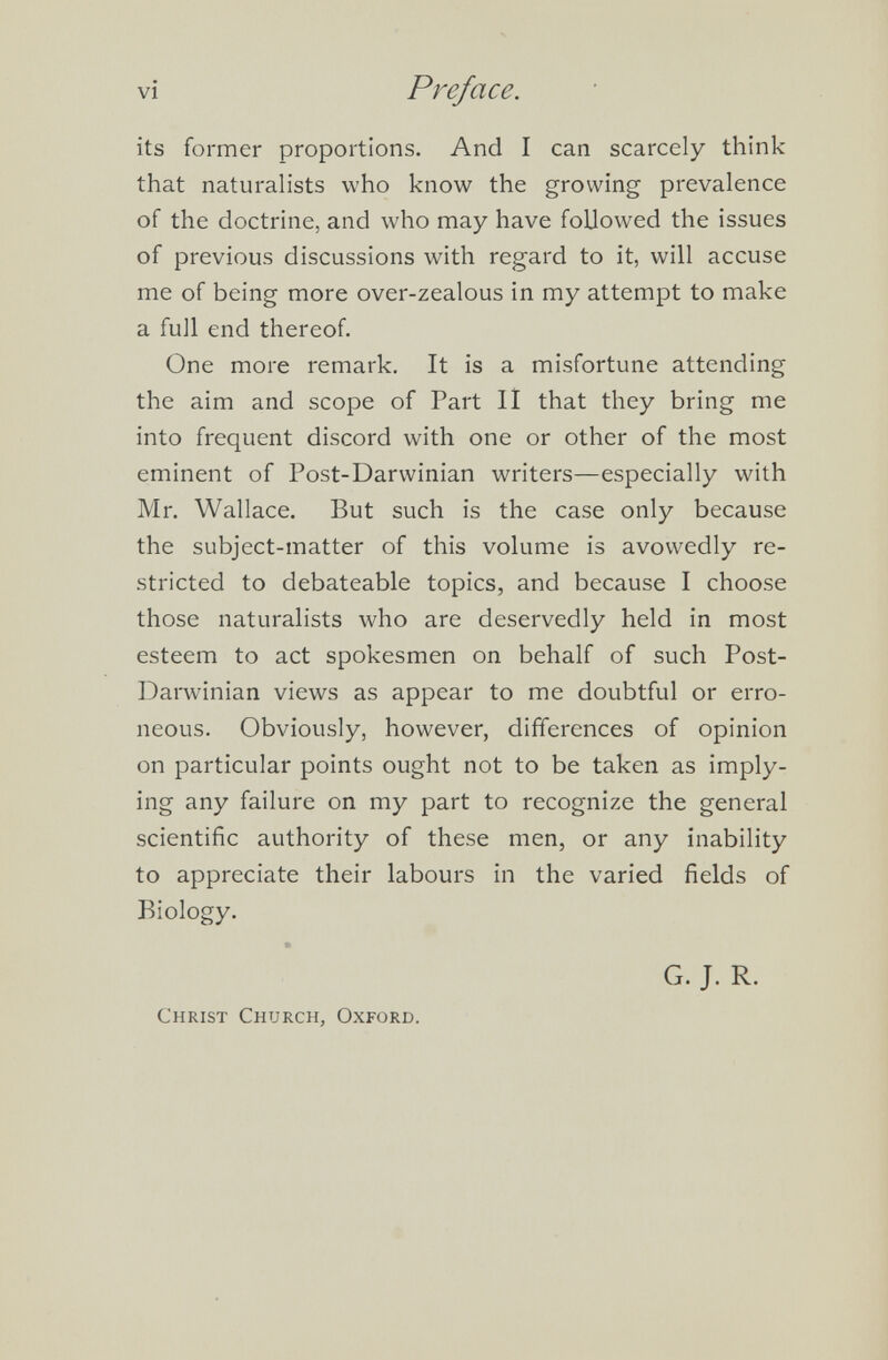 its former proportions. And I can scarcely think that naturalists who know the growing prevalence of the doctrine, and who may have followed the issues of previous discussions with regard to it, will accuse me of being more over-zealous in my attempt to make a full end thereof. One more remark. It is a misfortune attending the aim and scope of Part II that they bring me into frequent discord with one or other of the most eminent of Post-Darwinian writers—especially with Mr. Wallace. But such is the case only because the subject-matter of this volume is avowedly re stricted to debateable topics, and because I choose those naturalists who are deservedly held in most esteem to act spokesmen on behalf of such Post- Darwinian views as appear to me doubtful or erro neous. Obviously, however, differences of opinion on particular points ought not to be taken as imply ing any failure on my part to recognize the general scientific authority of these men, or any inability to appreciate their labours in the varied fields of Biology. Christ Church, Oxford. G. J. R.