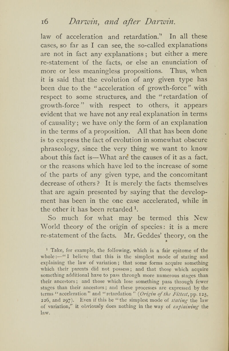 law of acceleration and retardation.” In all these cases, so far as I can see, the so-called explanations are not in fact any explanations ; but either a mere re-statement of the facts, or else an enunciation of more or less meaningless propositions. Thus, when it is said that the evolution of any given type has been due to the “ acceleration of growth-force ” with respect to some structures, and the “retardation of growth-force ” with respect to others, it appears evident that we have not any real explanation in terms of causality; we have only the form of an explanation in the terms of a proposition. All that has been done is to express the fact of evolution in somewhat obscure phraseology, since the very thing we want to know about this fact is—What are the causes of it as a fact, or the reasons which have led to the increase of some of the parts of any given type, and the concomitant decrease of others ? It is merely the facts themselves that are again presented by saying that the develop ment has been in the one case accelerated, while in the other it has been retarded 1 . So much for what may be termed this New World theory of the origin of species: it is a mere re-statement of the facts. Mr. Geddes’ theory, on the b 1 Take, for example, the following, which is a fair epitome of the whole:—“ I believe that this is the simplest mode of stating and explaining the law of variation; that some forms acquire something which their parents did not possess; and that those which acquire something additional have to pass through more numerous stages than their ancestors; and those which lose something pass through fewer stages than their ancestors; and these processes are expressed by the terms “acceleration” and “retardation ” (Origin of the Fittest, pp. 125, 226, and 297). Even if this be “the simplest mode of stating the law of variation,” it obviously does nothing in the way of explaining the law.