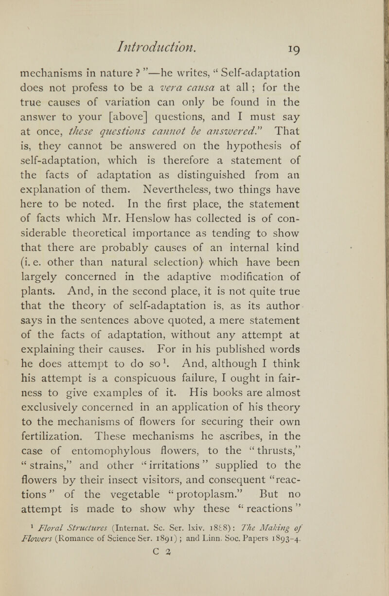mechanisms in nature ? ”—he writes, “ Self-adaptation does not profess to be a vera causa at all; for the true causes of variation can only be found in the answer to your [above] questions, and I must say at once, these questions cannot be answered. That is, they cannot be answered on the hypothesis of self-adaptation, which is therefore a statement of the facts of adaptation as distinguished from an explanation of them. Nevertheless, two things have here to be noted. In the first place, the statement of facts which Mr. Henslow has collected is of con siderable theoretical importance as tending to show that there are probably causes of an internal kind (i. e. other than natural selection) which have been largely concerned in the adaptive modification of plants. And, in the second place, it is not quite true that the theory of self-adaptation is, as its author says in the sentences above quoted, a mere statement of the facts of adaptation, without any attempt at explaining their causes. For in his published words he does attempt to do so 1 . And, although I think his attempt is a conspicuous failure, I ought in fair ness to give examples of it. His books are almost exclusively concerned in an application of his theory to the mechanisms of flowers for securing their own fertilization. These mechanisms he ascribes, in the case of entomophylous flowers, to the “ thrusts,” “strains,” and other “irritations” supplied to the flowers by their insect visitors, and consequent “reac tions ” of the vegetable “ protoplasm.” But no attempt is made to show why these “ reactions ” 1 Floral Structures (Internat. Sc. Ser. lxiv. 18£8): The Making of Flowers (Romance of Science Ser. 1891); and Linn. Soc. Papers 1893-4. C 1