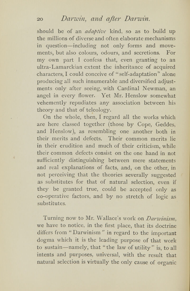 should be of an adaptive kind, so as to build up the millions of diverse and often elaborate mechanisms in question—including not only forms and move ments, but also colours, odours, and secretions. For my own part I confess that, even granting to an ultra-Lamarckian extent the inheritance of acquired characters, I could conceive of “self-adaptation” alone producing all such innumerable and diversified adjust ments only after seeing, with Cardinal Newman, an angel in every flower. Yet Mr. Henslow somewhat vehemently repudiates any association between his theory and that of teleology. On the whole, then, I regard all the works which are here classed together (those by Cope, Geddes, and Henslow), as resembling one another both in their merits and defects. Their common merits lie in their erudition and much of their criticism, while their common defects consist on the one hand in not sufficiently distinguishing between mere statements and real explanations of facts, and, on the other, in not perceiving that the theories severally suggested as substitutes for that of natural selection, even if they be granted true, could be accepted only as co-operative factors, and by no stretch of logic as substitutes. Turning now to Mr. Wallace’s work on Darwinism , we have to notice, in the first place, that its doctrine differs from “Darwinism ” in regard to the important dogma which it is the leading purpose of that work to sustain—namely, that “the law of utility” is, to all intents and purposes, universal, with the result that natural selection is virtually the only cause of organic