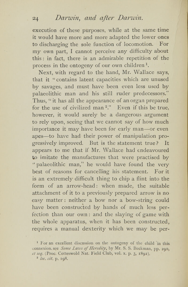 execution of these purposes, while at the same time it would have more and more adapted the lower ones to discharging the sole function of locomotion. For my own part, I cannot perceive any difficulty about this : in fact, there is an admirable repetition of the process in the ontogeny of our own children h Next, with regard to the hand, Mr. Wallace says, that it “ contains latent capacities which are unused by savages, and must have been even less used by palaeolithic man and his still ruder predecessors.” Thus, “ it has all the appearance of an organ prepared for the use of civilized man 1 2 .” Even if this be true, however, it would surely be a dangerous argument to rely upon, seeing that we cannot say of how much importance it may have been for early man—or even apes—to have had their power of manipulation pro gressively improved. But is the statement true? It appears to me that if Mr. Wallace had endeavoured to imitate the manufactures that were practised by “ palaeolithic man,” he would have found the very best of reasons for cancelling his statement. For it is an extremely difficult thing to chip a flint into the form of an arrow-head: when made, the suitable attachment of it to a previously prepared arrow is no easy matter : neither a bow nor a bow-string could have been constructed by hands of much less per fection than our own : and the slaying of game with the whole apparatus, when it has been constructed, requires a manual dexterity which we may be per 1 For an excellent discussion on the ontogeny of the child in this connexion, see Some Laws of Heredity, by Mr. S. S. thick man, pp. 290, et seq. (Proc. Cotteswold Nat. Field Club, vol. x. p. 3, 1892). 2 loc. cit. p. 198.