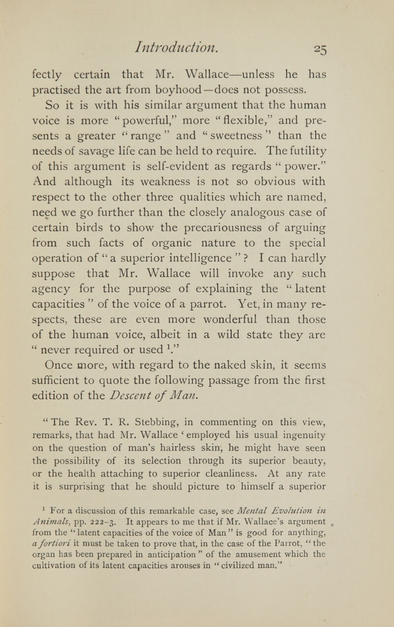 fectly certain that Mr. Wallace—unless he has practised the art from boyhood—does not possess. So it is with his similar argument that the human voice is more “ powerful,” more “ flexible,” and pre sents a greater “ range ” and “ sweetness ” than the needs of savage life can be held to require. The futility of this argument is self-evident as regards “ power.” And although its weakness is not so obvious with respect to the other three qualities which are named, need we go further than the closely analogous case of certain birds to show the precariousness of arguing from such facts of organic nature to the special operation of “a superior intelligence ”? I can hardly suppose that Mr. Wallace will invoke any such agency for the purpose of explaining the “ latent capacities ” of the voice of a parrot. Yet, in many re spects, these are even more wonderful than those of the human voice, albeit in a wild state they are “ never required or used 1 .” Once more, with regard to the naked skin, it seems sufficient to quote the following passage from the first edition of the Descent of Man. “ The Rev. T. R. Stebbing, in commenting on this view, remarks, that had Mr. Wallace ‘ employed his usual ingenuity on the question of man’s hairless skin, he might have seen the possibility of its selection through its superior beauty, or the health attaching to superior cleanliness. At any rate it is surprising that he should picture to himself a superior 1 For a discussion of this remarkable case, see Mental Evolution in Animals, pp. 222-3. It appears to me that if Mr. Wallace’s argument „ from the ‘‘latent capacities of the voice of Man” is good for anything, a fortiori it must be taken to prove that, in the case of the Parrot, “ the organ has been prepared in anticipation ” of the amusement which the cultivation of its latent capacities arouses in “civilized man.”