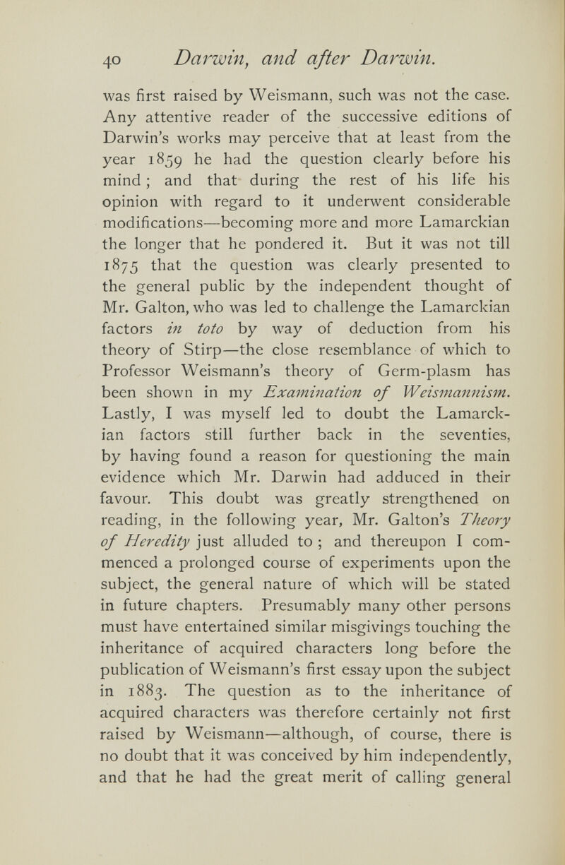 was first raised by Weismann, such was not the case. Any attentive reader of the successive editions of Darwin’s works may perceive that at least from the year 1859 he had the question clearly before his mind; and that during the rest of his life his opinion with regard to it underwent considerable modifications—becoming more and more Lamarckian the longer that he pondered it. But it was not till 1875 that the question was clearly presented to the general public by the independent thought of Mr. Galton, who was led to challenge the Lamarckian factors in to to by way of deduction from his theory of Stirp—the close resemblance of which to Professor Weismann’s theory of Germ-plasm has been shown in my Examination of Weismannism. Lastly, I was myself led to doubt the Lamarck ian factors still further back in the seventies, by having found a reason for questioning the main evidence which Mr. Darwin had adduced in their favour. This doubt was greatly strengthened on reading, in the following year, Mr. Gabon’s Theory of Heredity just alluded to ; and thereupon I com menced a prolonged course of experiments upon the subject, the general nature of which will be stated in future chapters. Presumably many other persons must have entertained similar misgivings touching the inheritance of acquired characters long before the publication of Weismann’s first essay upon the subject in 1883. The question as to the inheritance of acquired characters was therefore certainly not first raised by Weismann—although, of course, there is no doubt that it was conceived by him independently, and that he had the great merit of calling general