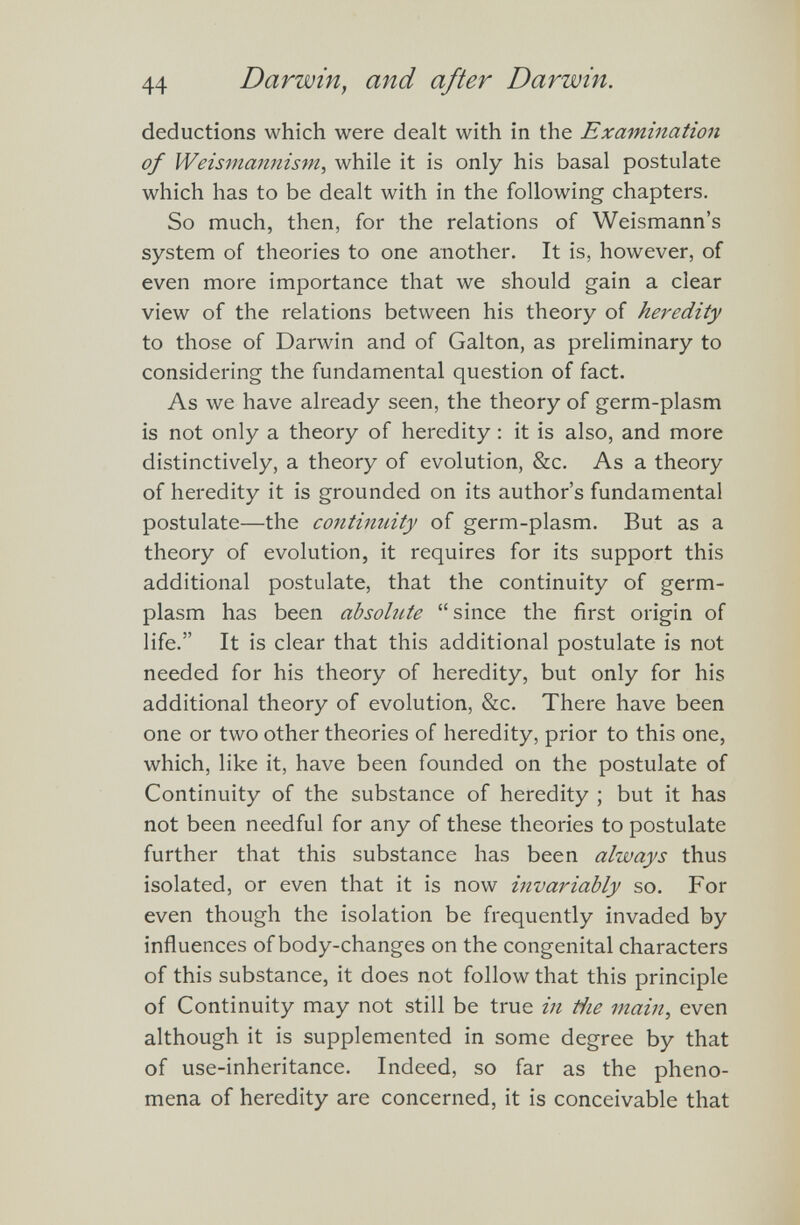 44 Darwin, and after Darwin. deductions which were dealt with in the Examination of Weismannism , while it is only his basal postulate which has to be dealt with in the following chapters. So much, then, for the relations of Weismann’s system of theories to one another. It is, however, of even more importance that we should gain a clear view of the relations between his theory of heredity to those of Darwin and of Galton, as preliminary to considering the fundamental question of fact. As we have already seen, the theory of germ-plasm is not only a theory of heredity : it is also, and more distinctively, a theory of evolution, &c. As a theory of heredity it is grounded on its author’s fundamental postulate—the continuity of germ-plasm. But as a theory of evolution, it requires for its support this additional postulate, that the continuity of germ- plasm has been absolute “since the first origin of life.” It is clear that this additional postulate is not needed for his theory of heredity, but only for his additional theory of evolution, &c. There have been one or two other theories of heredity, prior to this one, which, like it, have been founded on the postulate of Continuity of the substance of heredity ; but it has not been needful for any of these theories to postulate further that this substance has been always thus isolated, or even that it is now invariably so. For even though the isolation be frequently invaded by influences of body-changes on the congenital characters of this substance, it does not follow that this principle of Continuity may not still be true in the main , even although it is supplemented in some degree by that of use-inheritance. Indeed, so far as the pheno mena of heredity are concerned, it is conceivable that