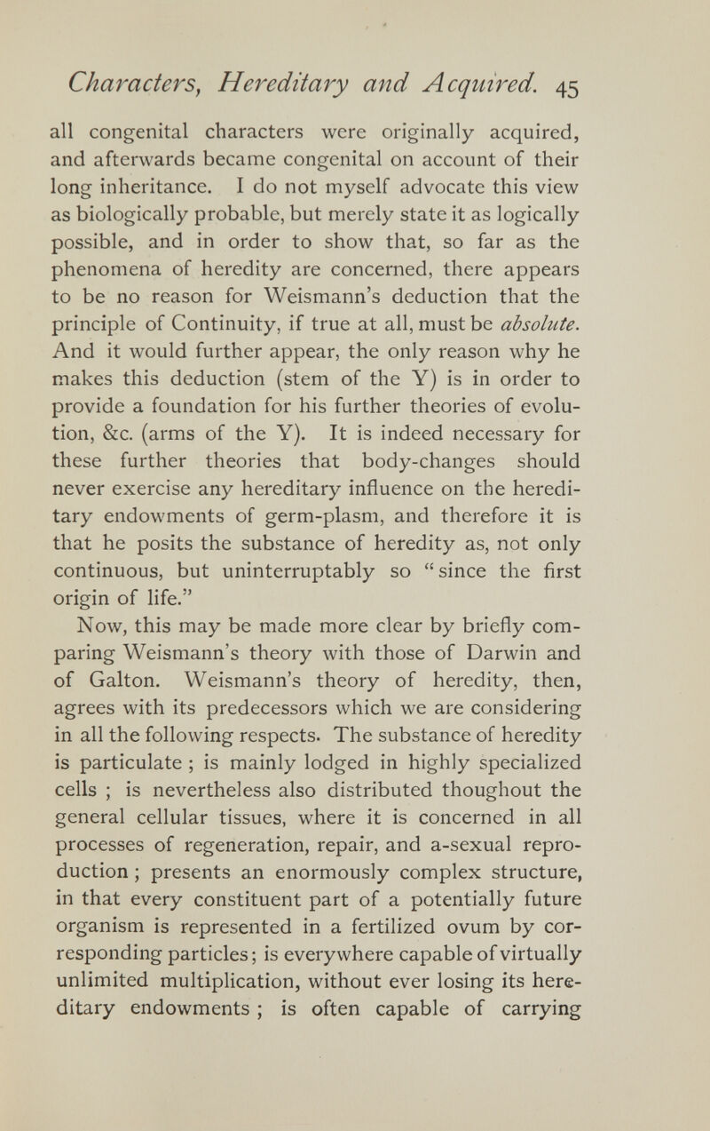 all congenital characters were originally acquired, and afterwards became congenital on account of their long inheritance. I do not myself advocate this view as biologically probable, but merely state it as logically possible, and in order to show that, so far as the phenomena of heredity are concerned, there appears to be no reason for Weismann’s deduction that the principle of Continuity, if true at all, must be absolute. And it would further appear, the only reason why he makes this deduction (stem of the Y) is in order to provide a foundation for his further theories of evolu tion, &c. (arms of the Y). It is indeed necessary for these further theories that body-changes should never exercise any hereditary influence on the heredi tary endowments of germ-plasm, and therefore it is that he posits the substance of heredity as, not only continuous, but uninterruptably so “since the first origin of life.” Now, this may be made more clear by briefly com paring Weismann’s theory with those of Darwin and of Galton. Weismann’s theory of heredity, then, agrees with its predecessors which we are considering in all the following respects. The substance of heredity is particulate ; is mainly lodged in highly specialized cells ; is nevertheless also distributed thoughout the general cellular tissues, where it is concerned in all processes of regeneration, repair, and a-sexual repro duction ; presents an enormously complex structure, in that every constituent part of a potentially future organism is represented in a fertilized ovum by cor responding particles; is everywhere capable of virtually unlimited multiplication, without ever losing its here ditary endowments ; is often capable of carrying