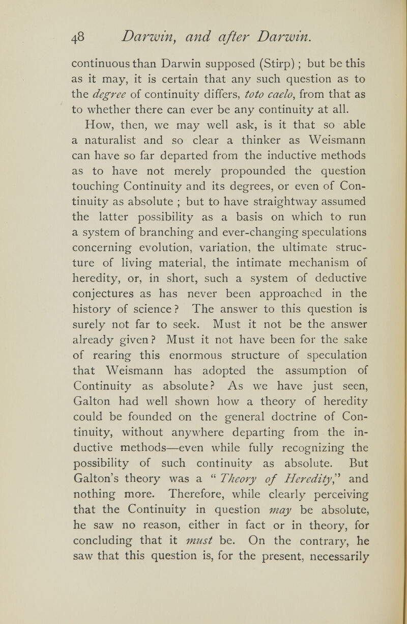 48 Darwin, and after Darwin . continuous than Darwin supposed (Stirp); but be this as it may, it is certain that any such question as to the degree of continuity differs, toto caelo , from that as to whether there can ever be any continuity at all. How, then, we may well ask, is it that so able a naturalist and so clear a thinker as Weismann can have so far departed from the inductive methods as to have not merely propounded the question touching Continuity and its degrees, or even of Con tinuity as absolute ; but to have straightway assumed the latter possibility as a basis on which to run a system of branching and ever-changing speculations concerning evolution, variation, the ultimate struc ture of living material, the intimate mechanism of heredity, or, in short, such a system of deductive conjectures as has never been approached in the history of science ? The answer to this question is surely not far to seek. Must it not be the answer already given? Must it not have been for the sake of rearing this enormous structure of speculation that Weismann has adopted the assumption of Continuity as absolute? As we have just seen, Galton had well shown how a theory of heredity could be founded on the general doctrine of Con tinuity, without anywhere departing from the in ductive methods—even while fully recognizing the possibility of such continuity as absolute. But Galton’s theory was a “ Theory of Heredity ,” and nothing more. Therefore, while clearly perceiving that the Continuity in question may be absolute, he saw no reason, either in fact or in theory, for concluding that it must be. On the contrary, he saw that this question is, for the present, necessarily