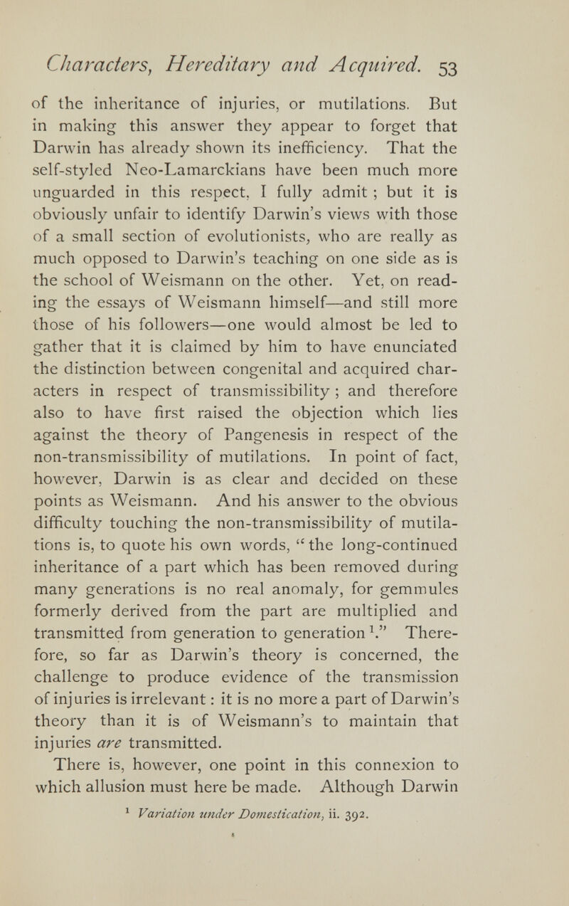 of the inheritance of injuries, or mutilations. But in making this answer they appear to forget that Darwin has already shown its inefficiency. That the self-styled Neo-Lamarckians have been much more unguarded in this respect, I fully admit ; but it is obviously unfair to identify Darwin’s views with those of a small section of evolutionists, who are really as much opposed to Darwin’s teaching on one side as is the school of Weismann on the other. Yet, on read ing the essays of Weismann himself—and still more those of his followers—one would almost be led to gather that it is claimed by him to have enunciated the distinction between congenital and acquired char acters in respect of transmissibility; and therefore also to have first raised the objection which lies against the theory of Pangenesis in respect of the non-transmissibility of mutilations. In point of fact, however, Darwin is as clear and decided on these points as Weismann. And his answer to the obvious difficulty touching the non-transmissibility of mutila tions is, to quote his own words, “ the long-continued inheritance of a part which has been removed during many generations is no real anomaly, for gemmules formerly derived from the part are multiplied and transmitted from generation to generation 1 .” There fore, so far as Darwin’s theory is concerned, the challenge to produce evidence of the transmission of injuries is irrelevant: it is no more a part of Darwin’s theory than it is of Weismann’s to maintain that injuries are transmitted. There is, however, one point in this connexion to which allusion must here be made. Although Darwin 1 Variation under Domestication, ii. 392.