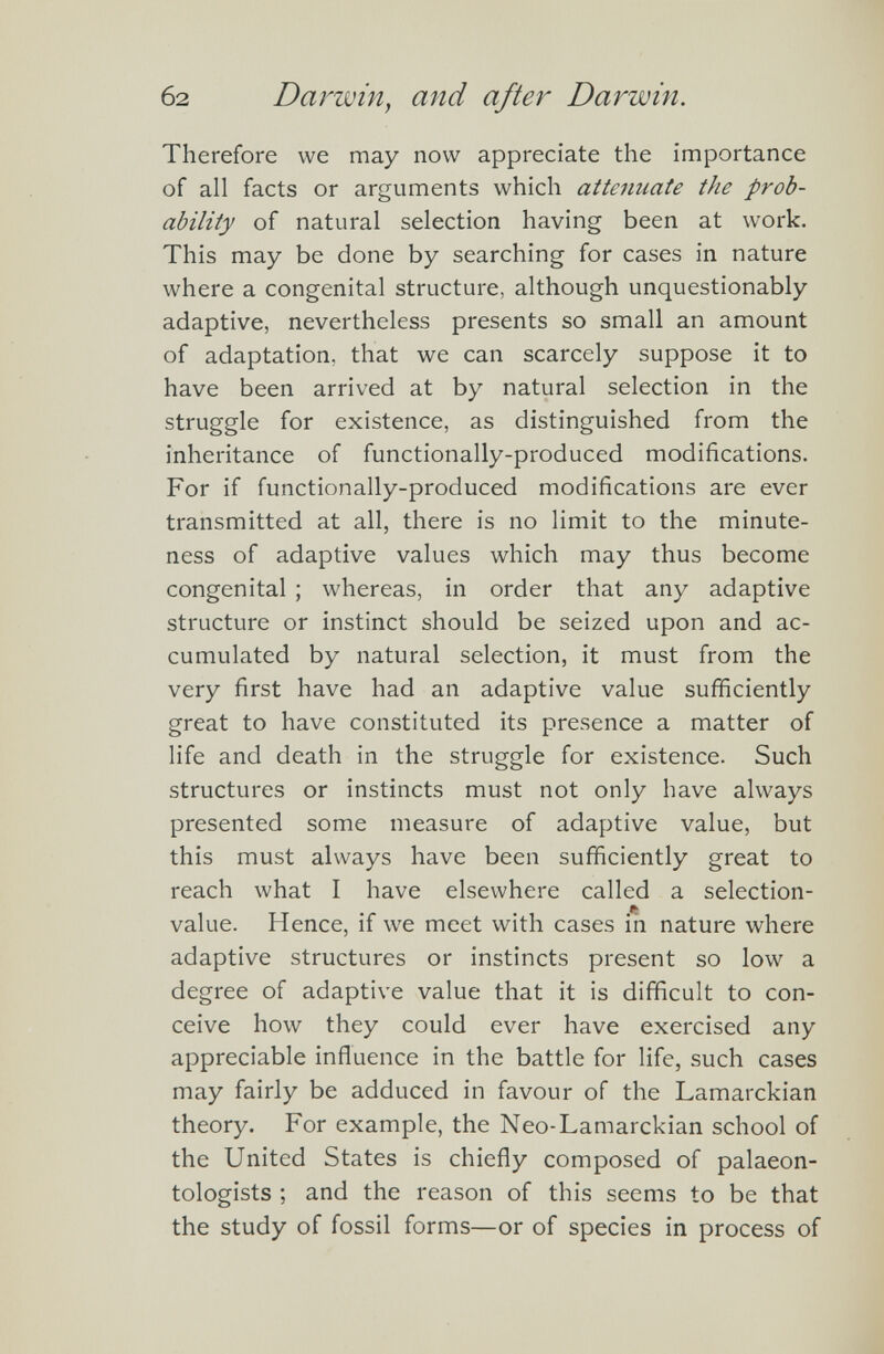 Therefore we may now appreciate the importance of all facts or arguments which attenuate the prob ability of natural selection having been at work. This may be done by searching for cases in nature where a congenital structure, although unquestionably adaptive, nevertheless presents so small an amount of adaptation, that we can scarcely suppose it to have been arrived at by natural selection in the struggle for existence, as distinguished from the inheritance of functionally-produced modifications. For if functionally-produced modifications are ever transmitted at all, there is no limit to the minute ness of adaptive values which may thus become congenital ; whereas, in order that any adaptive structure or instinct should be seized upon and ac cumulated by natural selection, it must from the very first have had an adaptive value sufficiently great to have constituted its presence a matter of life and death in the struggle for existence. Such structures or instincts must not only have always presented some measure of adaptive value, but this must always have been sufficiently great to reach what I have elsewhere called a selection- value. Hence, if we meet with cases in nature where adaptive structures or instincts present so low a degree of adaptive value that it is difficult to con ceive how they could ever have exercised any appreciable influence in the battle for life, such cases may fairly be adduced in favour of the Lamarckian theory. For example, the Neo-Lamarckian school of the United States is chiefly composed of palaeon tologists ; and the reason of this seems to be that the study of fossil forms—or of species in process of